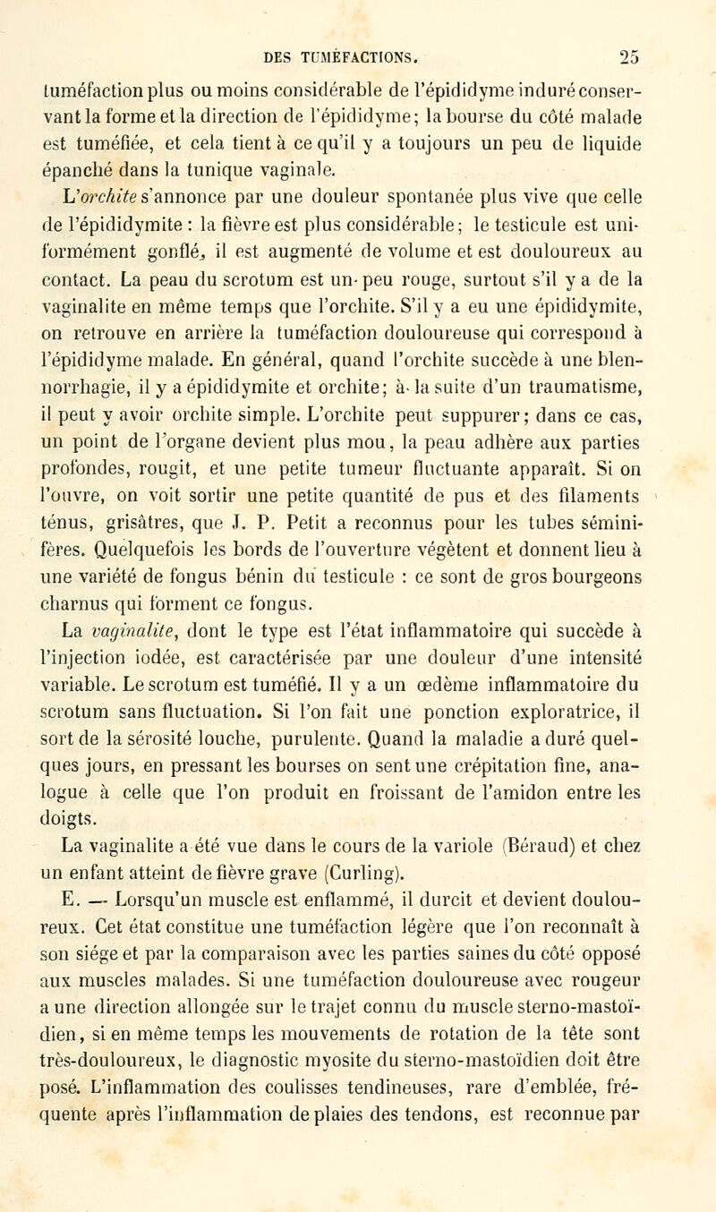 tuméfaction plus ou moins considérable de l'épididyme induré conser- vant la forme et la direction de l'épididyme; la bourse du côté malade est tuméfiée, et cela tient à ce qu'il y a toujours un peu de liquide épanché dans la tunique vaginale. L'orckite s'annonce par une douleur spontanée plus vive que celle de l'épididymite : la fièvre est plus considérable; le testicule est uni- formément gonflé., il est augmenté de volume et est douloureux au contact. La peau du scrotum est un-peu rouge, surtout s'il y a de la vaginalite en même temps que l'orchite. S'il y a eu une épididymite, on retrouve en arrière la tuméfaction douloureuse qui correspond à l'épididyme malade. En général, quand l'orchite succède à une blen- norrhagie, il y a épididymite et orchite; à-la suite d'un traumatisme, il peut y avoir orchite simple. L'orchite peut suppurer; dans ce cas, un point de l'organe devient plus mou, la peau adhère aux parties profondes, rougit, et une petite tumeur fluctuante apparaît. Si on l'ouvre, on voit sortir une petite quantité de pus et des filaments ténus, grisâtres, que I. P. Petit a reconnus pour les tubes sémini- fères. Quelquefois les bords de l'ouverture végètent et donnent lieu à une variété de fongus bénin du testicule : ce sont de gros bourgeons charnus qui forment ce fongus. La vaginalite, dont le type est l'état inflammatoire qui succède à l'injection iodée, est caractérisée par une douleur d'une intensité variable. Le scrotum est tuméfié. Il y a un œdème inflammatoire du scrotum sans fluctuation. Si l'on fait une ponction exploratrice, il sort de la sérosité louche, purulente. Quand la maladie a duré quel- ques jours, en pressant les bourses on sent une crépitation fine, ana- logue à celle que l'on produit en froissant de l'amidon entre les doigts. La vaginalite a été vue dans le cours de la variole (Béraud) et chez un enfant atteint de fièvre grave (Curling). E. — Lorsqu'un muscle est enflammé, il durcit et devient doulou- reux. Cet état constitue une tuméfaction légère que l'on reconnaît à son siège et par la comparaison avec les parties saines du côté opposé aux muscles malades. Si une tuméfaction douloureuse avec rougeur aune direction allongée sur le trajet connu du muscle sterno-mastoï- dien, sien même temps les mouvements de rotation de la tête sont très-douloureux, le diagnostic myosite du sterno-mastoïdien doit être posé. L'inflammation des coulisses tendineuses, rare d'emblée, fré- quente après l'inflammation de plaies des tendons, est reconnue par
