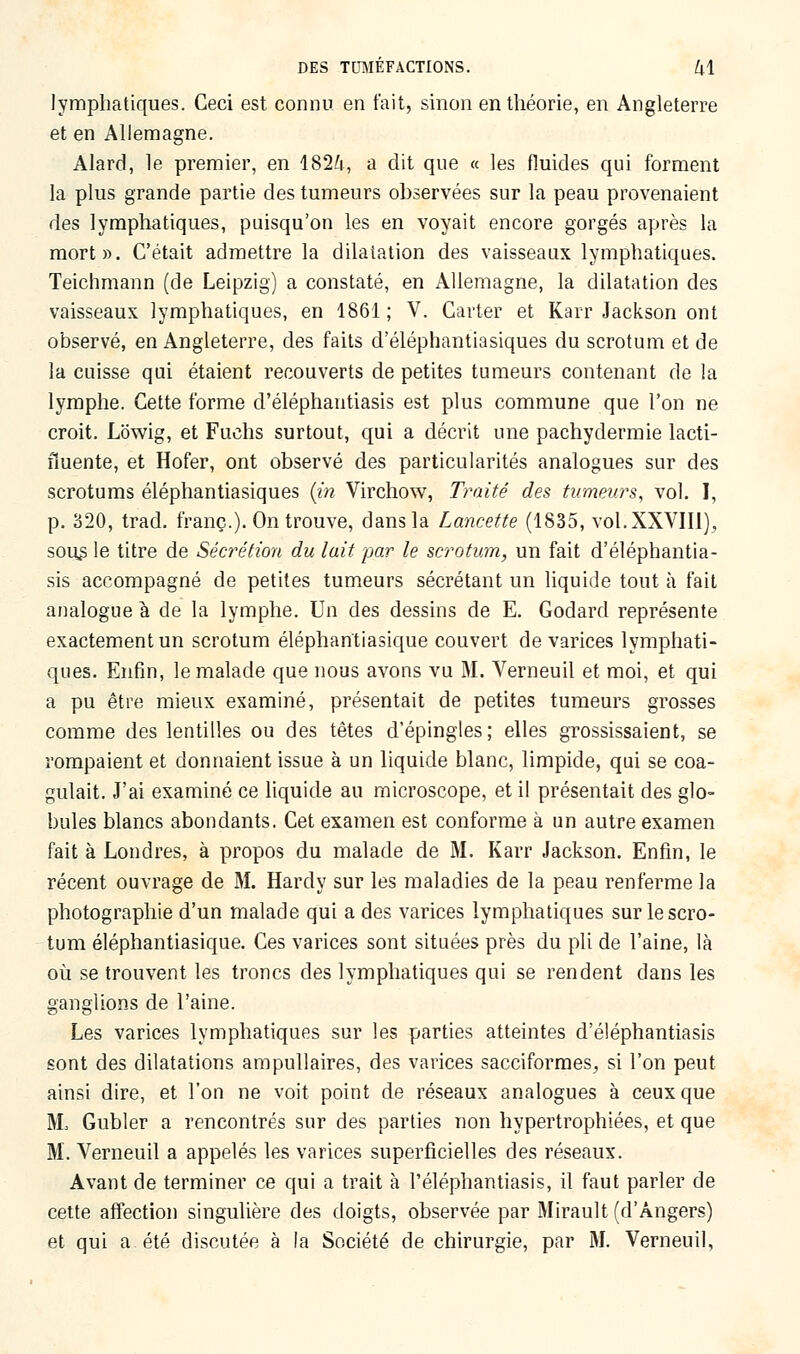 lymphatiques. Ceci est connu en fait, sinon en théorie, en Angleterre et en Allemagne. Alard, le premier, en 1824, a dit que « les fluides qui forment la plus grande partie des tumeurs observées sur la peau provenaient des lymphatiques, puisqu'on les en voyait encore gorgés après la mort». C'était admettre la dilatation des vaisseaux lymphatiques. Teichmann (de Leipzig) a constaté, en Allemagne, la dilatation des vaisseaux lymphatiques, en 1861 ; V. Carter et Karr Jackson ont observé, en Angleterre, des faits d'éléphantiasiques du scrotum et de la cuisse qui étaient recouverts de petites tumeurs contenant de la lymphe. Cette forme d'éléphantiasis est plus commune que l'on ne croit. Lowig, et Fuchs surtout, qui a décrit une pachydermie lacti- fïuente, et Hofer, ont observé des particularités analogues sur des scrotums éléphantiasiques (in Virchow, Traité des tumeurs, vol. I, p. 320, trad. franc.). On trouve, dans la Lancette (1835, vol.XXVIIl), sous le titre de Sécrétion du lait par le scrotum, un fait d'éléphantia- sis accompagné de petites tumeurs sécrétant un liquide tout à fait analogue à de la lymphe. Un des dessins de E. Godard représente exactement un scrotum éléphantiasique couvert de varices lymphati- ques. Enfin, le malade que nous avons vu M. Verneuil et moi, et qui a pu être mieux examiné, présentait de petites tumeurs grosses comme des lentilles ou des têtes d'épingles; elles grossissaient, se rompaient et donnaient issue à un liquide blanc, limpide, qui se coa- gulait. J'ai examiné ce liquide au microscope, et il présentait des glo- bules blancs abondants. Cet examen est conforme à un autre examen fait à Londres, à propos du malade de M. Karr Jackson. Enfin, le récent ouvrage de M. Hardy sur les maladies de la peau renferme la photographie d'un malade qui a des varices lymphatiques sur le scro- tum éléphantiasique. Ces varices sont situées près du pli de l'aine, là où se trouvent les troncs des lymphatiques qui se rendent dans les ganglions de l'aine. Les varices lymphatiques sur les parties atteintes d'éléphantiasis sont des dilatations ampullaires, des varices sacciformes, si l'on peut ainsi dire, et l'on ne voit point de réseaux analogues à ceux que M, Gubler a rencontrés sur des parties non hypertrophiées, et que M. Verneuil a appelés les varices superficielles des réseaux. Avant de terminer ce qui a trait à l'éléphantiasis, il faut parler de cette affection singulière des doigts, observée par Mirault (d'Angers) et qui a été discutée à la Société de chirurgie, par M. Verneuil,