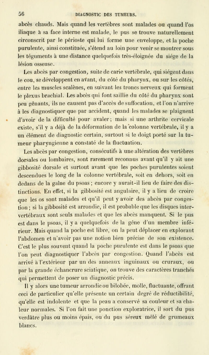 abcès chauds. Mais quand les vertèbres sont malades ou quand l'os iliaque à sa face interne est malade, le pus se trouve naturellement circonscrit par le périoste qui lui forme une enveloppe, et la poche purulente, ainsi constituée, s'étend au loin pour venir se montrer sous les téguments à une distance quelquefois très-éloignée du siège de la lésion osseuse. Les abcès par congestion, suite de carie vertébrale, qui siègent dans le cou, se développent en avant, du côté du pharynx, ou sur les côtés, entre les muscles scalènes, en suivant les troncs nerveux qui forment le plexus brachial. Les abcès qui font saillie du côté du pharynx sont peu gênants, ils ne causent pas d'accès de suffocation, et l'on n'arrive à les diagnostiquer que par accident, quand les malades se plaignent d'avoir de la difficulté pour avaler ; mais si une arthrite cervicale existe, s'il y a déjà de la déformation de la colonne vertébrale, il y a un élément de diagnostic certain, surtout si le doigt porté sur la tu- meur pharyngienne a constaté de la fluctuation. Les abcès par congestion, consécutifs à une altération des vertèbres dorsales ou lombaires, sont rarement reconnus avant qu'il y ait une gibbosité dorsale et surtout avant que les poches purulentes soient descendues le long de la colonne vertébrale, soit en dehors, soit en dedans de la gaîne du psoas ; encore y aurait-il lieu de faire des dis- tinctions. En effet, si la gibbosité est angulaire, il y a lieu de croire que les os sont malades et qu'il peut y avoir des abcès par conges- tion ; si la gibbosité est arrondie, il est probable que les disques inter- vertébraux sont seuls malades et que les abcès manquent. Si le pus est dans le psoas, il y a quelquefois de la gêne d'un membre infé- rieur. Mais quand la poche est libre, on la peut déplacer en explorant l'abdomen et n'avoir pas une notion bien précise de son existence. C'est le plus souvent quand la poche purulente est dans le psoas que l'on peut diagnostiquer l'abcès par congestion. Quand l'abcès est arrivé à l'extérieur par un des anneaux inguinaux ou cruraux, ou par la grande échancrure sciatique, on trouve des caractères tranchés qui permettent de poser un diagnostic précis. Il y alors une tumeur arrondie ou bilobée, molle, fluctuante, offrant ceci de particulier qu'elle présente un certain degré de réductibilité, qu'elle est indolente et que la peau a conservé sa couleur et sa cha- leur normales. Si l'on fait une ponction exploratrice, il sort du pus verdâtre plus ou moins épais, ou du pus séreux mêlé de grumeaux blancs.