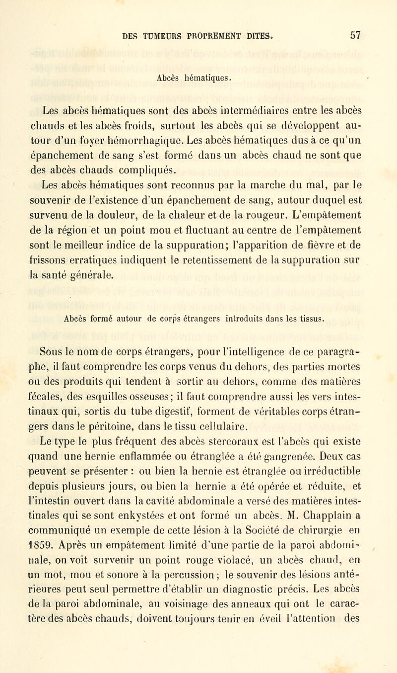 Abcès hématiques. Les abcès hématiques sont des abcès intermédiaires entre les abcès chauds et les abcès froids, surtout les abcès qui se développent au- tour d'un foyer hémorrhagique. Les abcès hématiques dus à ce qu'un épanchement de sang s'est formé dans un abcès chaud ne sont que des abcès chauds compliqués. Les abcès hématiques sont reconnus par la marche du mal, par le souvenir de l'existence d'un épanchement de sang, autour duquel est survenu de la douleur, de la chaleur et de la rougeur. L'empâtement de la région et un point mou et fluctuant au centre de l'empâtement sont le meilleur indice de la suppuration; l'apparition de fièvre et de frissons erratiques indiquent le retentissement de la suppuration sur la santé générale. Abcès formé autour de corps étrangers introduits dans les tissus. Sous le nom de corps étrangers, pour l'intelligence de ce paragra- phe, il faut comprendre les corps venus du dehors, des parties mortes ou des produits qui tendent à sortir au dehors, comme des matières fécales, des esquilles osseuses ; il faut comprendre aussi les vers intes- tinaux qui, sortis du tube digestif, forment de véritables corps étran- gers dans le péritoine, dans le tissu cellulaire. Le type le plus fréquent des abcès stercoraux est l'abcès qui existe quand une hernie enflammée ou étranglée a été gangrenée. Deux cas peuvent se présenter : ou bien la hernie est étranglée ou irréductible depuis plusieurs jours, ou bien la hernie a été opérée et réduite, et l'intestin ouvert dans la cavité abdominale a versé des matières intes- tinales qui se sont enkystées et ont formé un abcès. M. Chapplain a communiqué un exemple de cette lésion à la Société de chirurgie en 1859. Après un empâtement limité d'une partie de la paroi abdomi- nale, on voit survenir un point rouge violacé, un abcès chaud, en un mot, mou et sonore à la percussion ; le souvenir des lésions anté- rieures peut seul permettre d'établir un diagnostic précis. Les abcès de la paroi abdominale, au voisinage des anneaux qui ont le carac- tère des abcès chauds, doivent toujours tenir en éveil l'attention des