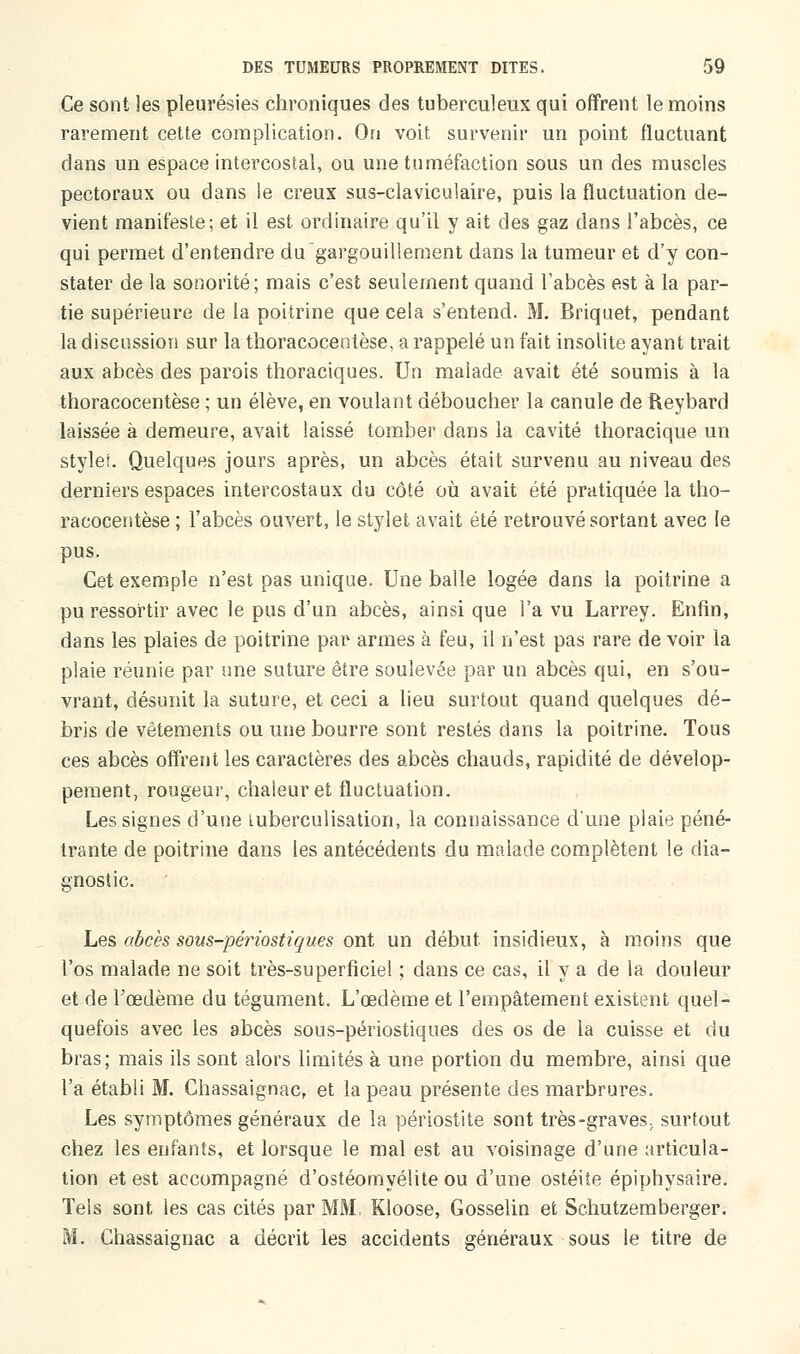 Ce sont les pleurésies chroniques des tuberculeux qui offrent le moins rarement cette complication. On voit survenir un point fluctuant dans un espace intercostal, ou une tuméfaction sous un des muscles pectoraux ou dans le creux sus-claviculaire, puis la fluctuation de- vient manifeste; et il est ordinaire qu'il y ait des gaz dans l'abcès, ce qui permet d'entendre du gargouillement dans la tumeur et d'y con- stater de la sonorité; mais c'est seulement quand l'abcès est à la par- tie supérieure de la poitrine que cela s'entend. M. Briquet, pendant la discussion sur la thoracocentèse, a rappelé un fait insolite ayant trait aux abcès des parois tboraciques. Un malade avait été soumis à la thoracocentèse ; un élève, en voulant déboucher la canule de Reybard laissée à demeure, avait laissé tomber dans la cavité thoracique un stylet. Quelques jours après, un abcès était survenu au niveau des derniers espaces intercostaux du côté où avait été pratiquée la tho- racocentèse ; l'abcès ouvert, le stylet avait été retrouvé sortant avec le pus. Cet exemple n'est pas unique. Une balle logée dans la poitrine a pu ressortir avec le pus d'un abcès, ainsi que l'a vu Larrey. Enfin, dans les plaies de poitrine par armes à feu, il n'est pas rare de voir la plaie réunie par une suture être soulevée par un abcès qui, en s'ou- vrant, désunit la suture, et ceci a lieu surtout quand quelques dé- bris de vêtements ou une bourre sont restés dans la poitrine. Tous ces abcès offrent les caractères des abcès chauds, rapidité de dévelop- pement, rougeur, chaleur et fluctuation. Les signes d'une luberculisation, la connaissance d'une plaie péné- trante de poitrine dans les antécédents du malade complètent le dia- gnostic. Les abcès sous-périostiques ont un début insidieux, à moins que l'os malade ne soit très-superficiel ; dans ce cas, il y a de la douleur et de Fœdème du tégument. L'œdème et l'empâtement existent quel- quefois avec les abcès sous-périostiques des os de la cuisse et du bras; mais ils sont alors limités à une portion du membre, ainsi que l'a établi M. Chassaignac, et la peau présente des marbrures. Les symptômes généraux de la périostite sont très-graves, surtout chez les enfants, et lorsque le mal est au voisinage d'une articula- tion et est accompagné d'ostéomyélite ou d'une ostéite épiphysaire. Tels sont les cas cités par MM, Kloose, Gosselin et Schutzemberger. M. Chassaignac a décrit les accidents généraux sous le titre de