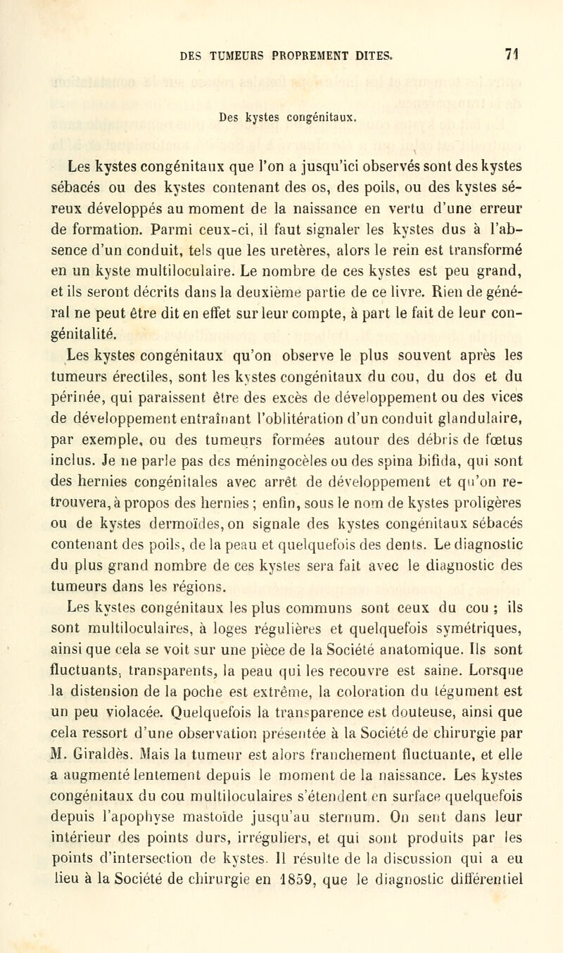 Des kystes congénitaux. Les kystes congénitaux que l'on a jusqu'ici observés sont des kystes sébacés ou des kystes contenant des os, des poils, ou des kystes sé- reux développés au moment de la naissance en vertu d'une erreur de formation. Parmi ceux-ci, il faut signaler les kystes dus à l'ab- sence d'un conduit, tels que les uretères, alors le rein est transformé en un kyste multiloculaire. Le nombre de ces kystes est peu grand, et ils seront décrits dans la deuxième partie de ce livre. Rien de géné- ral ne peut être dit en effet sur leur compte, à part le fait de leur con- génitalité. Les kystes congénitaux qu'on observe le plus souvent après les tumeurs érecliles, sont les kvstes congénitaux du cou, du dos et du périnée, qui paraissent être des excès de développement ou des vices de développement entraînant l'oblitération d'un conduit glandulaire, par exemple, ou des tumeurs formées autour des débris de fœtus inclus. Je ne parle pas des méningocèles ou des spina bifida, qui sont des hernies congénitales avec arrêt de développement et qu'on re- trouvera, à propos des hernies ; enfin, sous le nom de kystes proligères ou de kystes dermoïdes, on signale des kystes congénitaux sébacés contenant des poils, de la peau et quelquefois des dents. Le diagnostic du plus grand nombre de ces kystes sera fait avec le diagnostic des tumeurs dans les régions. Les kystes congénitaux les plus communs sont ceux du cou ; ils sont multiloculaires, à loges régulières et quelquefois symétriques, ainsi que cela se voit sur une pièce de la Société anatomique. Ils sont fluctuants, transparents, la peau qui les recouvre est saine. Lorsque la distension de la poche est extrême, la coloration du tégument est un peu violacée. Quelquefois la transparence est douteuse, ainsi que cela ressort d'une observation présentée à la Société de chirurgie par M. Giraldès. Mais la tumeur est alors franchement fluctuante, et elle a augmenté lentement depuis le moment de la naissance. Les kystes congénitaux du cou multiloculaires s'étendent en surface quelquefois depuis l'apophyse mastoïde jusqu'au sternum. On sent dans leur intérieur des points durs, irréguliers, et qui sont produits par les points d'intersection de kystes. Il résulte de la discussion qui a eu lieu à la Société de chirurgie en 1859, que le diagnostic différentiel