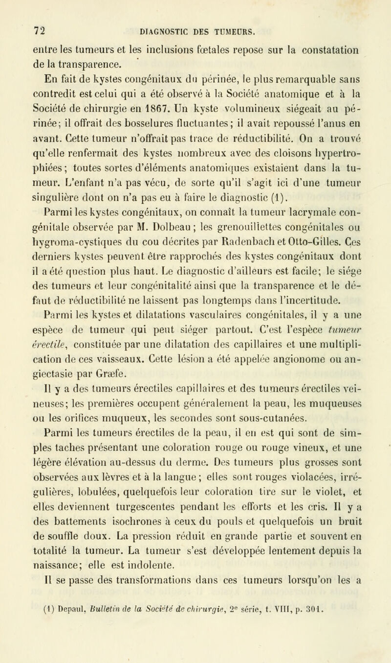 entre les tumeurs et les inclusions fœtales repose sur la constatation de la transparence. En fait de kystes congénitaux du périnée, le plus remarquable sans contredit est celui qui a été observé à la Société anatomique et à la Société de chirurgie en 1867. Un kyste volumineux siégeait au pé- rinée; il offrait des bosselures fluctuantes; il avait repoussé l'anus en avant. Cette tumeur n'offrait pas trace de réductibilité. On a trouvé qu'elle renfermait des kystes nombreux avec des cloisons hypertro- phiées ; toutes sortes d'éléments anatomiques existaient dans la tu- meur. L'enfant n'a pas vécu, de sorte qu'il s'agit ici d'une tumeur singulière dont on n'a pas eu à faire le diagnostic (1). Parmi les kystes congénitaux, on connaît la tumeur lacrymale con- génitale observée par M. Dolbeau; les grenouillettes congénitales ou hygroma-cystiques du cou décrites par Radenbach et Otto-Gilles. Ces derniers kystes peuvent, être rapprochés des kystes congénitaux dont il a été question plus haut. Le diagnostic d'ailleurs est facile; le siège des tumeurs et leur congénitalité ainsi que la transparence et le dé- faut de réductibilité ne laissent pas longtemps dans l'incertitude. Parmi les kystes et dilatations vasculaires congénitales, il y a une espèce de tumeur qui peut siéger partout. C'est l'espèce tumeur érectile, constituée par une dilatation des capillaires et une multipli- cation de ces vaisseaux. Cette lésion a été appelée angionome ou an- giectasie par Grsefe. Il y a des tumeurs érectiles capillaires et des tumeurs érectiles vei- neuses; les premières occupent généralement la peau, les muqueuses ou les orifices muqueux, les secondes sont sous-cutanées. Parmi les tumeurs érectiles de la peau, il en est qui sont de sim- ples taches présentant une coloration rouge ou rouge vineux, et une légère élévation au-dessus du derme. Des tumeurs plus grosses sont observées aux lèvres et à la langue ; elles sont rouges violacées, irré- gulières, lobulées, quelquefois leur coloration tire sur le violet, et elles deviennent turgescentes pendant les efforts et les cris. Il y a des battements isochrones à ceux du pouls et quelquefois un bruit de souffle doux. La pression réduit en grande partie et souvent en totalité la tumeur. La tumeur s'est développée lentement depuis la naissance; elle est indolente. Il se passe des transformations dans ces tumeurs lorsqu'on les a (t) Depaul. Bulletin de la Société de chirurgie, 2e série, t. VIII, p. 301.