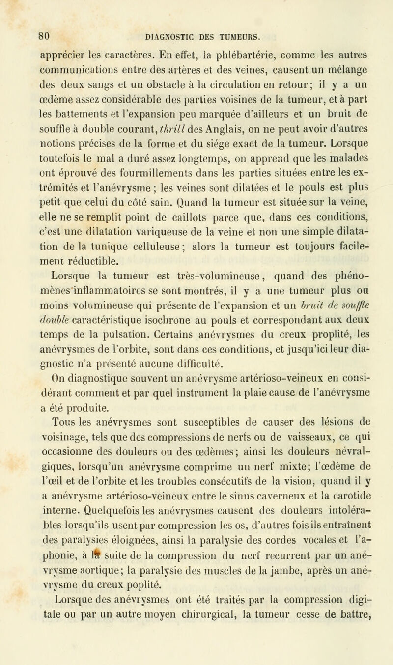 apprécier les caractères. En effet, la phlébartérie, comme les autres communications entre des artères et des veines, causent un mélange des deux sangs et un obstacle à la circulation en retour; il y a un œdème assez considérable des parties voisines de la tumeur, et à part les battements et l'expansion peu marquée d'ailleurs et un bruit de souffle à double courant, thrill des Anglais, on ne peut avoir d'autres notions précises de la forme et du siège exact de la tumeur. Lorsque toutefois le mal a duré assez longtemps, on apprend que les malades ont éprouvé des fourmillements dans les parties situées entre les ex- trémités et l'anévrysme ; les veines sont dilatées et le pouls est plus petit que celui du côté sain. Quand la tumeur est située sur la veine, elle ne se remplit point de caillots parce que, dans ces conditions, c'est une dilatation variqueuse de la veine et non une simple dilata- tion de la tunique celluleuse ; alors la tumeur est toujours facile- ment réductible. Lorsque la tumeur est très-volumineuse, quand des phéno- mènes inflammatoires se sont montrés, il y a une tumeur plus ou moins volumineuse qui présente de l'expansion et un bruit de souffle double caractéristique isochrone au pouls et correspondant aux deux temps de la pulsation. Certains anévrysmes du creux proplité, les anévrysmes de l'orbite, sont dans ces conditions, et jusqu'ici leur dia- gnostic n'a présenté aucune difficulté. On diagnostique souvent un anévrysme artérioso-veineux en consi- dérant comment et par quel instrument la plaie cause de l'anévrysme a été produite. Tous les anévrysmes sont susceptibles de causer des lésions de voisinage, tels que des compressions de nerts ou de vaisseaux, ce qui occasionne des douleurs ou des œdèmes; ainsi les douleurs névral- giques, lorsqu'un anévrysme comprime un nerf mixte; l'œdème de l'œil et de l'orbite et les troubles consécutifs de la vision, quand il y a anévrysme artérioso-veineux entre le sinus caverneux et la carotide interne. Quelquefois les anévrysmes causent des douleurs intoléra- bles lorsqu'ils usent par compression les os, d'autres fois ils entraînent des paralysies éloignées, ainsi la paralysie des cordes vocales et l'a- phonie, à 1& suite de la compression du nerf récurrent par un ané- vrysme aortique; la paralysie des muscles de la jambe, après un ané- vrysme du creux poplité. Lorsque des anévrysmes ont été traités par la compression digi- tale ou par un autre moyen chirurgical, la tumeur cesse de battre,