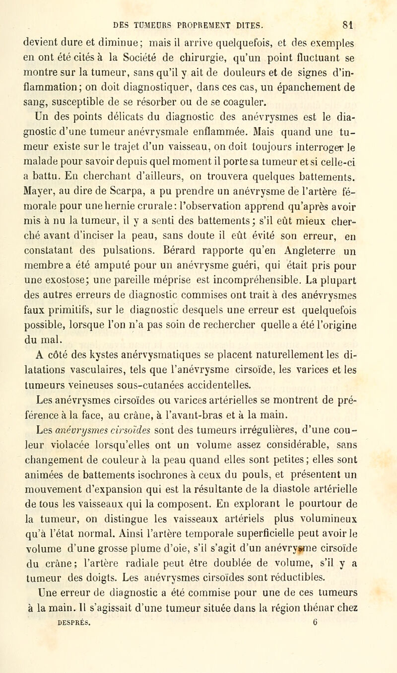 devient dure et diminue; mais il arrive quelquefois, et des exemples en ont été cités à la Société de chirurgie, qu'un point fluctuant se montre sur la tumeur, sans qu'il y ait de douleurs et de signes d'in- flammation ; on doit diagnostiquer, dans ces cas, un épanchement de sang, susceptible de se résorber ou de se coaguler. Un des points délicats du diagnostic des anévrysmes est le dia- gnostic d'une tumeur anévrysmale enflammée. Mais quand une tu- meur existe sur le trajet d'un vaisseau, on doit toujours interroger le malade pour savoir depuis quel moment il porte sa tumeur et si celle-ci a battu. En cherchant d'ailleurs, on trouvera quelques battements. Mayer, au dire de Scarpa, a pu prendre un anévrysme de l'artère fé- morale pour une hernie crurale: l'observation apprend qu'après avoir mis à nu la tumeur, il y a senti des battements; s'il eût mieux cher- ché avant d'inciser la peau, sans doute il eût évité son erreur, en constatant des pulsations. Bérard rapporte qu'en Angleterre un membre a été amputé pour un anévrysme guéri, qui était pris pour une exostose; une pareille méprise est incompréhensible. La plupart des autres erreurs de diagnostic commises ont trait à des anévrysmes faux primitifs, sur le diagnostic desquels une erreur est quelquefois possible, lorsque l'on n'a pas soin de rechercher quelle a été l'origine du mal. A côté des kystes anérvysmatiques se placent naturellement les di- latations vasculaires, tels que l'anévrysme cirsoïde, les varices et les tumeurs veineuses sous-cutanées accidentelles. Les anévrysmes cirsoïdes ou varices artérielles se montrent de pré- férence à la face, au crâne, à l'avant-bras et à la main. Les anévrysmes cirsoïdes sont des tumeurs irrégulières, d'une cou- leur violacée lorsqu'elles ont un volume assez considérable, sans changement de couleur à la peau quand elles sont petites; elles sont animées de battements isochrones à ceux du pouls, et présentent un mouvement d'expansion qui est la résultante de la diastole artérielle de tous les vaisseaux qui la composent. En explorant le pourtour de la tumeur, on distingue les vaisseaux artériels plus volumineux qu'à l'état normal. Ainsi l'artère temporale superficielle peut avoir le volume d'une grosse plume d'oie, s'il s'agit d'un anévrysme cirsoïde du crâne; l'artère radiale peut être doublée de volume, s'il y a tumeur des doigts. Les anévrysmes cirsoïdes sont réductibles. Une erreur de diagnostic a été commise pour une de ces tumeurs à la main. 11 s'agissait d'une tumeur située dans la région thénar chez DESPRÉS. 6