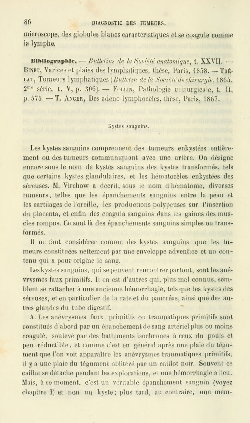 microscope, des globules blancs caractéristiques et se coagule comme la lymphe. Bibliographie, — Bulletins de la Société amtomique, t. XXVII. — Binet, Varices et plaies des lymphatiques, thèse, Paris, 1858. — Tré- lat, Tumeurs lymphatiques [Bullitin dçla Société de chirurgie, lSG'i, 2mc série, t. V, p. 306). — Follin, Pathologie chirurgicale, t. II, p. 575. —T. Anger, Des adéno-lymphocèles, thèse, Paris, 1867. Kystes sanguins. Les kystes sanguins comprennent des tumeurs enkystées entière- ment ou des tumeurs communiquant aveo une artère. On désigne encore sous le nom de kystes sanguins des kystes transformés, tels que certains kystes glandulaires, et les hématocèles enkystées des séreuses. M. Virchow a décrit, sous le nom d'hématome, diverses tumeurs, telles que les épanchements sanguins entre la peau et les cartilages de l'oreille, les productions polypeuses 6ur l'insertion du placenta, et enfin des coagula sanguins dans les gaines des mus- cles rompus. Ce sont là des épanchements sanguins simples ou trans- formés. Il ne faut considérer comme des kystes sanguins que les tu- meurs constituées nettement par une enveloppe adventice et un con- tenu qui a pour origine le sang. Les kystes sanguins, qui se peuvent rencontrer partout, sont lesané- vrysmes faux primitifs. Il en est d'autres qui, plus mal connus, sem- blent se rattacher à une ancienne hémorrhagie, tels que les kystes des séreuses, et en particulier de !a raie et du pancréas, ainsi que des au- tres glandes du tube digestif. A. Les anévrysmes faux primitifs ou traumatiques primitifs sont constitués d'abord par un épanchementde sang artériel plus ou moins coagulé, soulevé par des battements isochrones à ceux du pouls et peu réductible, et comme c'est en général après une plaie du tégu- ment que l'on voit apparaître les anévrysmes traumatiques primitifs, il y a une plaie du tégument oblitéré par un caillot noir. Souvent ce caillot se détache pendant les explorations, et une hémorrhagie a lieu. Mais, à ce moment, c'est un véritable épancliement sanguin (voyez chapitre I) et non un kyste; plus tard, au contraire, une mem-