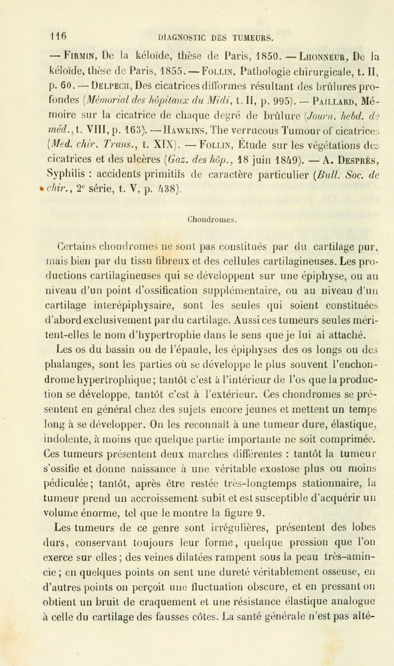 — Firmin, De la kéloïde, thèse de Paris, 1850. — Lhonneur, De la kéloïde, thèse de Paris, 1855. —Follin, Pathologie chirurgicale, t. II, p. 60. — Delpecii, Des cicatrices difformes résultant des brûlures pro- fondes [Mémorial des hôpitaux du Midi, t. Il, p. 995). — Paillard, Mé- moire sur la cicatrice de chaque degré de brûlure (Journ. hebd. de méd.. t. VIII, p. 163). —Hawkins, The verrucous Tumour ut' cicatrices (Med. chir. Tram., t. XIX). — Follln, Étude sur les végétations des cicatrices et des ulcères (Gaz. des hop., 18 juin 1849). — A. Després, Syphilis : accidents primitifs de caractère particulier (Bull. Soc. de • dur., 2e série, t. V, p. 438). Chondromes. Certains chondromes ne sont pas constitués par du cartilage pur, mais bien par du tissu fibreux et des cellules cartilagineuses. Les pro- ductions cartilagineuses qui se développent sur une épiphyse, ou au niveau d'un point d'ossification supplémentaire, ou au niveau d'un cartilage interépiphysaire, sont les seules qui soient constituées d'abord exclusivement par du cartilage. Aussi ces tumeurs seules méri- tent-elles le nom d'hypertrophie dans le sens que je lui ai attaché. Les os du bassin ou de l'épaule, les épiphyses des os longs ou des phalanges, sont les parties où se développe le plus souvent l'enchon- dromehypertrophique; tantôt c'est à l'intérieur de l'os que la produc- tion se développe, tantôt c'est à l'extérieur. Ces chondromes se pré- sentent en général chez des sujets encore jeunes et mettent un temps long à se développer. On les reconnaît à une tumeur dure, élastique, indolente, à moins que quelque partie importante ne soit comprimée. Ces tumeurs présentent deux marches différentes : tantôt la tumeur s'ossifie et donne naissance à une véritable exostose plus ou moins pédiculée; tantôt, après être restée très-longtemps stationnaire, la tumeur prend un accroissement subit et est susceptible d'acquérir un volume énorme, tel que le montre la figure 9. Les tumeurs de ce genre sont irrégulières, présentent des lobes durs, conservant toujours leur forme, quelque pression que l'on exerce sur elles; des veines dilatées rampent sous la peau très-amin- cie ; en quelques points on sent une dureté véritablement osseuse, en d'autres points on perçoit une fluctuation obscure, et en pressant on obtient un bruit de craquement et une résistance élastique analogue à celle du cartilage des fausses côtes. La santé générale n'est pas alté-