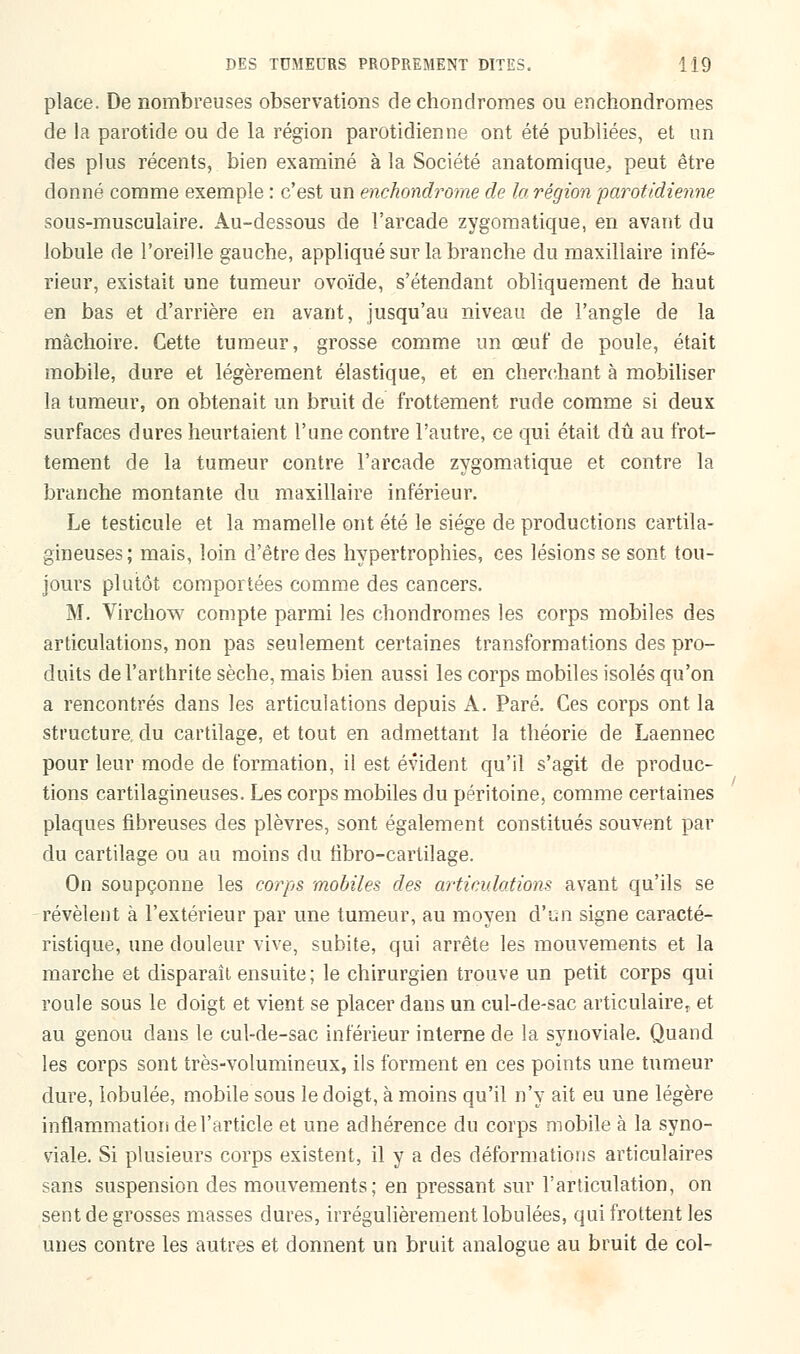 place. De nombreuses observations de chondromes ou enchondromes de la parotide ou de la région parotidienne ont été publiées, et un des plus récents, bien examiné à la Société anatomique^ peut être donné comme exemple : c'est un enchondrome de la région parotidienne sous-musculaire. Au-dessous de l'arcade zygomatique, en avant du lobule de l'oreille gauche, appliqué sur la branche du maxillaire infé- rieur, existait une tumeur ovoïde, s'étendant obliquement de haut en bas et d'arrière en avant, jusqu'au niveau de l'angle de la mâchoire. Cette tumeur, grosse comme un œuf de poule, était mobile, dure et légèrement élastique, et en cherchant à mobiliser la tumeur, on obtenait un bruit de frottement rude comme si deux surfaces dures heurtaient l'une contre l'autre, ce qui était dû au frot- tement de la tumeur contre l'arcade zygomatique et contre la branche montante du maxillaire inférieur. Le testicule et la mamelle ont été le siège de productions cartila- gineuses; mais, loin d'être des hypertrophies, ces lésions se sont tou- jours plutôt comportées comme des cancers. M. Virchow compte parmi les chondromes les corps mobiles des articulations, non pas seulement certaines transformations des pro- duits de l'arthrite sèche, mais bien aussi les corps mobiles isolés qu'on a rencontrés dans les articulations depuis A. Paré. Ces corps ont la structure, du cartilage, et tout en admettant la théorie de Laennec pour leur mode de formation, il est évident qu'il s'agit de produc- tions cartilagineuses. Les corps mobiles du péritoine, comme certaines plaques fibreuses des plèvres, sont également constitués souvent par du cartilage ou au moins du fîbro-cartilage. On soupçonne les corps mobiles des articulations avant qu'ils se révèlent à l'extérieur par une tumeur, au moyen d'un signe caracté- ristique, une douleur vive, subite, qui arrête les mouvements et la marche et disparaît ensuite ; le chirurgien trouve un petit corps qui roule sous le doigt et vient se placer dans un cul-de-sac articulaire,, et au genou clans le cul-de-sac inférieur interne de la synoviale. Quand les corps sont très-volumineux, ils forment en ces points une tumeur dure, lobulée, mobile sous le doigt, à moins qu'il n'y ait eu une légère inflammation de l'article et une adhérence du corps mobile à la syno- viale. Si plusieurs corps existent, il y a des déformations articulaires sans suspension des mouvements; en pressant sur l'articulation, on sent de grosses masses dures, irrégulièrement lobulées, qui frottent les unes contre les autres et donnent un bruit analogue au bruit de col-