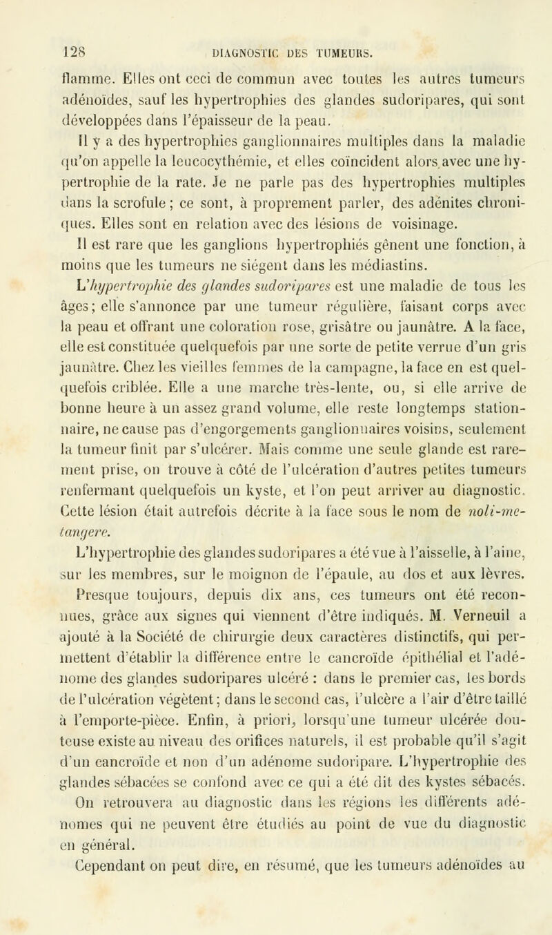 flamme. Elles ont ceci de commun avec toutes les autres tumeurs adénoïdes, sauf les hypertrophies des glandes sudoripares, qui sont développées dans l'épaisseur de la peau. Il y a des hypertrophies ganglionnaires multiples dans la maladie qu'on appelle la leucocythémie, et elles coïncident alors.avec une hy- pertrophie de la rate. Je ne parle pas des hypertrophies multiples dans la scrofule ; ce sont, à proprement parler, des adénites chroni- ques. Elles sont en relation avec des lésions de voisinage. Il est rare que les ganglions hypertrophiés gênent une fonction, à moins que les tumeurs ne siègent dans les médiastins. L'hypertrophie des glandes sudoripares est une maladie de tous les âges ; elle s'annonce par une tumeur régulière, faisant corps avec la peau et offrant une coloration rose, grisâtre ou jaunâtre. A la face, elle est constituée quelquefois par une sorte de petite verrue d'un gris jaunâtre. Chez les vieilles femmes de la campagne, la face en est quel- quefois criblée. Elle a une marche très-lente, ou, si elle arrive de bonne heure à un assez grand volume, elle reste longtemps station- naire, ne cause pas d'engorgements ganglionnaires voisins, seulement la tumeur finit par s'ulcérer. Mais comme une seule glande est rare- ment prise, on trouve à côté de l'ulcération d'autres petites tumeurs renfermant quelquefois un kyste, et l'on peut arriver au diagnostic. Cette lésion était autrefois décrite à la face sous le nom de noli-rne- tangere. L'hypertrophie des glandes sudoripares a été vue à l'aisselle, à l'aine, sur les membres, sur le moignon de l'épaule, au dos et aux lèvres. Presque toujours, depuis dix ans, ces tumeurs ont été recon- nues, grâce aux signes qui viennent d'être indiqués. M. Verneuil a ajouté à la Société de chirurgie deux caractères distinctifs, qui per- mettent d'établir la différence entre le cancroïde épithélial et l'adé- nome des glandes sudoripares ulcéré : clans le premier cas, les bords de l'ulcération végètent; dans le second cas, l'ulcère a l'air d'être taillé à l'emporte-pièce. Enfin, à priori, lorsqu'une tumeur ulcérée dou- teuse existe au niveau des orifices naturels, il est probable qu'il s'agit d'un cancroïde et non d'un adénome sudoripare. L'hypertrophie des glandes sébacées se confond avec ce qui a été dit des kystes sébacés. On retrouvera au diagnostic dans les régions les différents adé- nomes qui ne peuvent être étudiés au point de vue du diagnostic en général. Cependant on peut dire, en résumé, que les tumeurs adénoïdes au