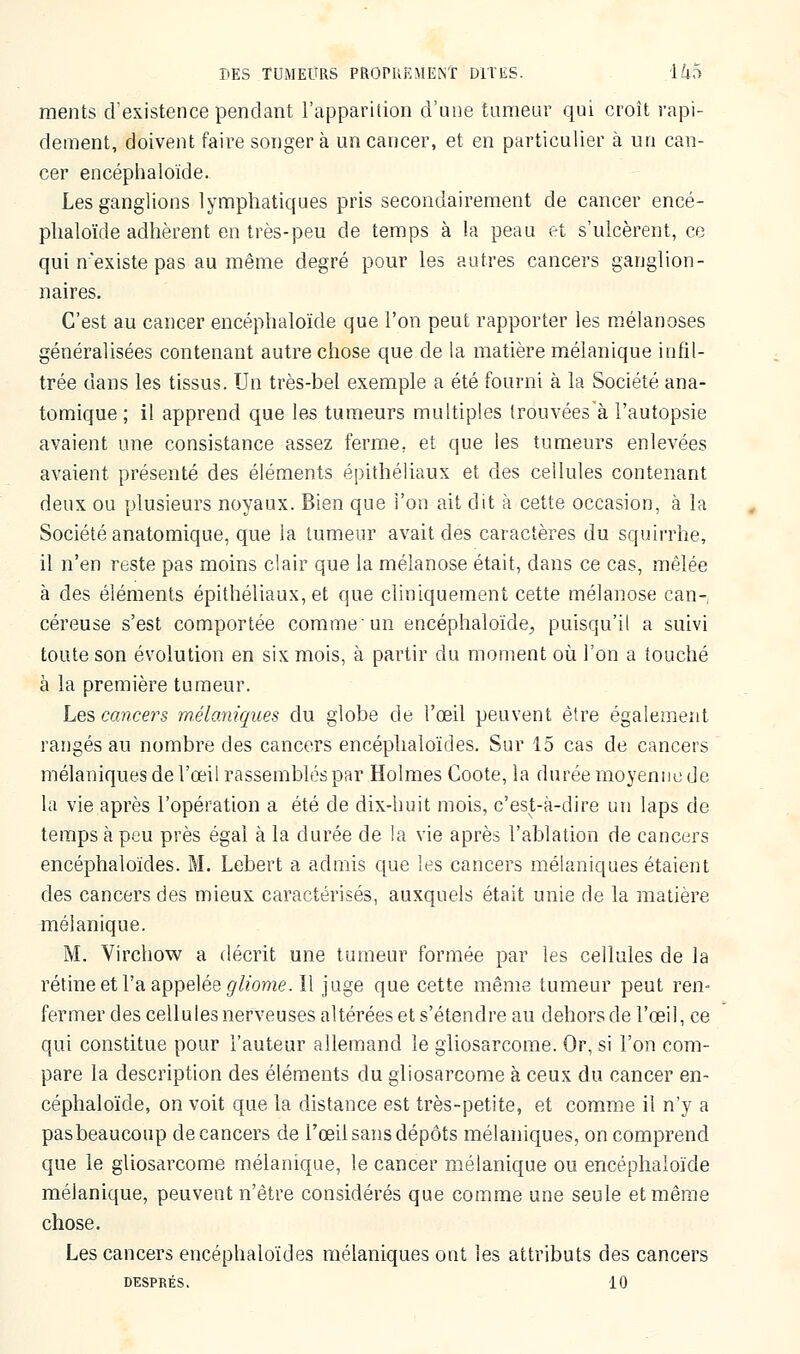 raents d'existence pendant l'apparition d'une tumeur qui croît rapi- dement, doivent faire songera un cancer, et en particulier à un can- cer encéphaloïde. Les ganglions lymphatiques pris secondairement de cancer encé- phaloïde adhèrent en très-peu de temps à la peau et s'ulcèrent, ce qui n'existe pas au même degré pour les autres cancers ganglion- naires. C'est au cancer encéphaloïde que l'on peut rapporter les mélanoses généralisées contenant autre chose que de la matière mélanique infil- trée dans les tissus. Un très-bel exemple a été fourni à la Société ana- tomique ; il apprend que les tumeurs multiples trouvéesà l'autopsie avaient une consistance assez ferme; et que les tumeurs enlevées avaient présenté des éléments épithéliaux et des cellules contenant deux ou plusieurs noyaux. Bien que l'on ait dit à cette occasion, à la Société anatomique, que la tumeur avait des caractères du squirrhe, il n'en reste pas moins clair que la mélanose était, dans ce cas, mêlée à des éléments épithéliaux, et que cliniquement cette mélanose can- céreuse s'est comportée comme un encéphaloïde, puisqu'il a suivi toute son évolution en six mois, à partir du moment où l'on a touché a la première tumeur. Les cancers m.élaniques du globe de l'œil peuvent être également rangés au nombre des cancers encéphaloïdes. Sur 15 cas de cancers mélaniques de l'œil rassemblés par Holmes Coote, la durée moyenne de la vie après l'opération a été de dix-huit mois, c'est-à-dire un laps de temps à peu près égal à la durée de la vie après l'ablation de cancers encéphaloïdes. M. Lebert a admis que les cancers mélaniques étaient des cancers des mieux caractérisés, auxquels était unie de la matière mélanique. M. Virchow a décrit une tumeur formée par les cellules de la rétine et l'a appelée gliome. Il juge que cette même tumeur peut ren- fermer des cellules nerveuses altérées et s'étendre au dehors de l'œil, ce qui constitue pour l'auteur allemand le gliosarcome. Or, si l'on com- pare la description des éléments du gliosarcome à ceux du cancer en- céphaloïde, on voit que la distance est très-petite, et comme il n'y a pas beaucoup de cancers de l'œil sans dépôts mélaniques, on comprend que le gliosarcome mélanique, le cancer mélanique ou encéphaloïde mélanique, peuvent n'être considérés que comme une seule et même chose. Les cancers encéphaloïdes mélaniques ont les attributs des cancers