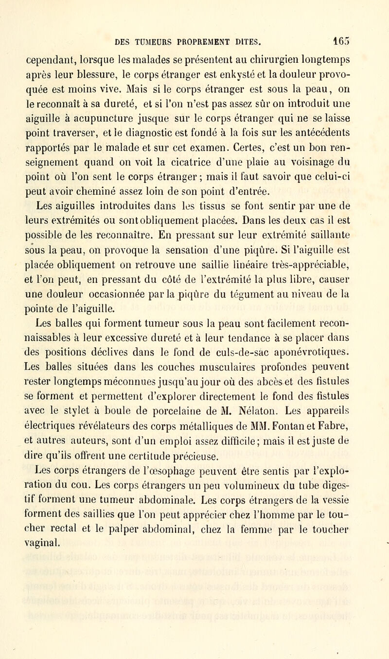 cependant, lorsque les malades se présentent au chirurgien longtemps après leur blessure, le corps étranger est enkysté et la douleur provo- quée est moins vive. Mais si le corps étranger est sous la peau, on le reconnaît à sa dureté, et si l'on n'est pas assez sûr on introduit une aiguille à acupuncture jusque sur le corps étranger qui ne se laisse point traverser, et le diagnostic est fondé à la fois sur les antécédents rapportés par le malade et sur cet examen. Certes, c'est un bon ren- seignement quand on voit la cicatrice d'une plaie au voisinage du point où l'on sent le corps étranger; mais il faut savoir que celui-ci peut avoir cheminé assez loin de son point d'entrée. Les aiguilles introduites dans les tissus se font sentir par une de leurs extrémités ou sont obliquement placées. Dans les deux cas il est possible de les reconnaître. En pressant sur leur extrémité saillante sous la peau, on provoque la sensation d'une piqûre. Si l'aiguille est placée obliquement on retrouve une saillie linéaire très-appréciable, et l'on peut, en pressant du côté de l'extrémité la plus libre, causer une douleur occasionnée par la piqûre du tégument au niveau de la pointe de l'aiguille. Les balles qui forment tumeur sous la peau sont facilement recon- naissables à leur excessive dureté et à leur tendance à se placer dans des positions déclives dans le fond de culs-de-sac aponévrotiques. Les balles situées dans les couches musculaires profondes peuvent rester longtemps méconnues jusqu'au jour où des abcès et des fistules se forment et permettent d'explorer directement le fond des fistules avec le stylet à boule de porcelaine de M. Nélaton. Les appareils électriques révélateurs des corps métalliques de MM. Fontan et Fabre, et autres auteurs, sont d'un emploi assez difficile; mais il est juste de dire qu'ils offrent une certitude précieuse. Les corps étrangers de l'œsophage peuvent être sentis par l'explo- ration du cou. Les corps étrangers un peu volumineux du tube diges- tif forment une tumeur abdominale. Les corps étrangers de la vessie forment des saillies que l'on peut apprécier chez l'homme par le tou- cher rectal et le palper abdominal, chez la femme par le toucher vaginal.