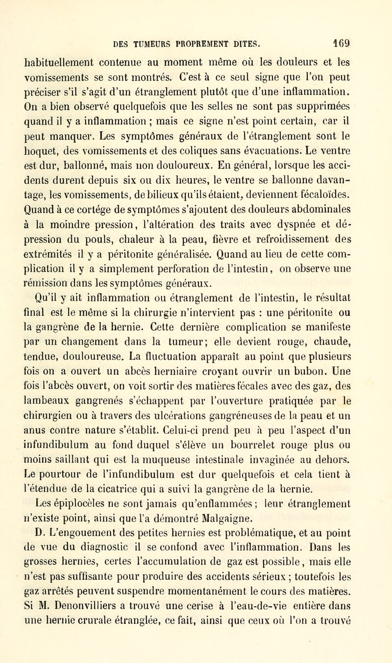 habituellement contenue au moment même où les douleurs et les vomissements se sont montrés. C'est à ce seul signe que l'on peut préciser s'il s'agit d'un étranglement plutôt que d'une inflammation. On a bien observé quelquefois que les selles ne sont pas supprimées quand il y a inflammation ; mais ce signe n'est point certain, car il peut manquer. Les symptômes généraux de l'étranglement sont le hoquet, des vomissements et des coliques sans évacuations. Le ventre est dur, ballonné, mais non douloureux. En général, lorsque les acci- dents durent depuis six ou dix heures, le ventre se ballonne davan- tage, les vomissements, de bilieux qu'ils étaient, deviennent fécaloïdes. Quand à ce cortège de symptômes s'ajoutent des douleurs abdominales à la moindre pression, l'altération des traits avec dyspnée et dé- pression du pouls, chaleur à la peau, fièvre et refroidissement des extrémités il y a péritonite généralisée. Quand au lieu de cette com- plication il y a simplement perforation de l'intestin, on observe une rémission dans les symptômes généraux. Qu'il y ait inflammation ou étranglement de l'intestin, le résultat final est le même si la chirurgie n'intervient pas : une péritonite ou la gangrène de la hernie. Cette dernière complication se manifeste par un changement dans la tumeur; elle devient rouge, chaude, tendue, douloureuse. La fluctuation apparaît au point que plusieurs fois on a ouvert un abcès herniaire croyant ouvrir un bubon. Une fois l'abcès ouvert, on voit sortir des matières fécales avec des gaz, des lambeaux gangrenés s'échappent par l'ouverture pratiquée par le chirurgien ou à travers des ulcérations gangreneuses de la peau et un anus contre nature s'établit. Celui-ci prend peu à peu l'aspect d'un infundibulum au fond duquel s'élève un bourrelet rouge plus ou moins saillant qui est la muqueuse intestinale invaginée au dehors. Le pourtour de l'infundibulum est dur quelquefois et cela tient à l'étendue de la cicatrice qui a suivi la gangrène de la hernie. Les épiplocèles ne sont jamais qu'enflammées ; leur étranglement n'existe point, ainsi que l'a démontré Malgaigne. D. L'engouement des petites hernies est problématique, et au point de vue du diagnostic il se confond avec l'inflammation. Dans les grosses hernies, certes l'accumulation de gaz est possible, mais elle n'est pas suffisante pour produire des accidents sérieux ; toutefois les gaz arrêtés peuvent suspendre momentanément le cours des matières. Si M. Denonvilliers a trouvé une cerise à l'eau-de-vie entière dans une hernie crurale étranglée, ce fait, ainsi que ceux où l'on a trouvé