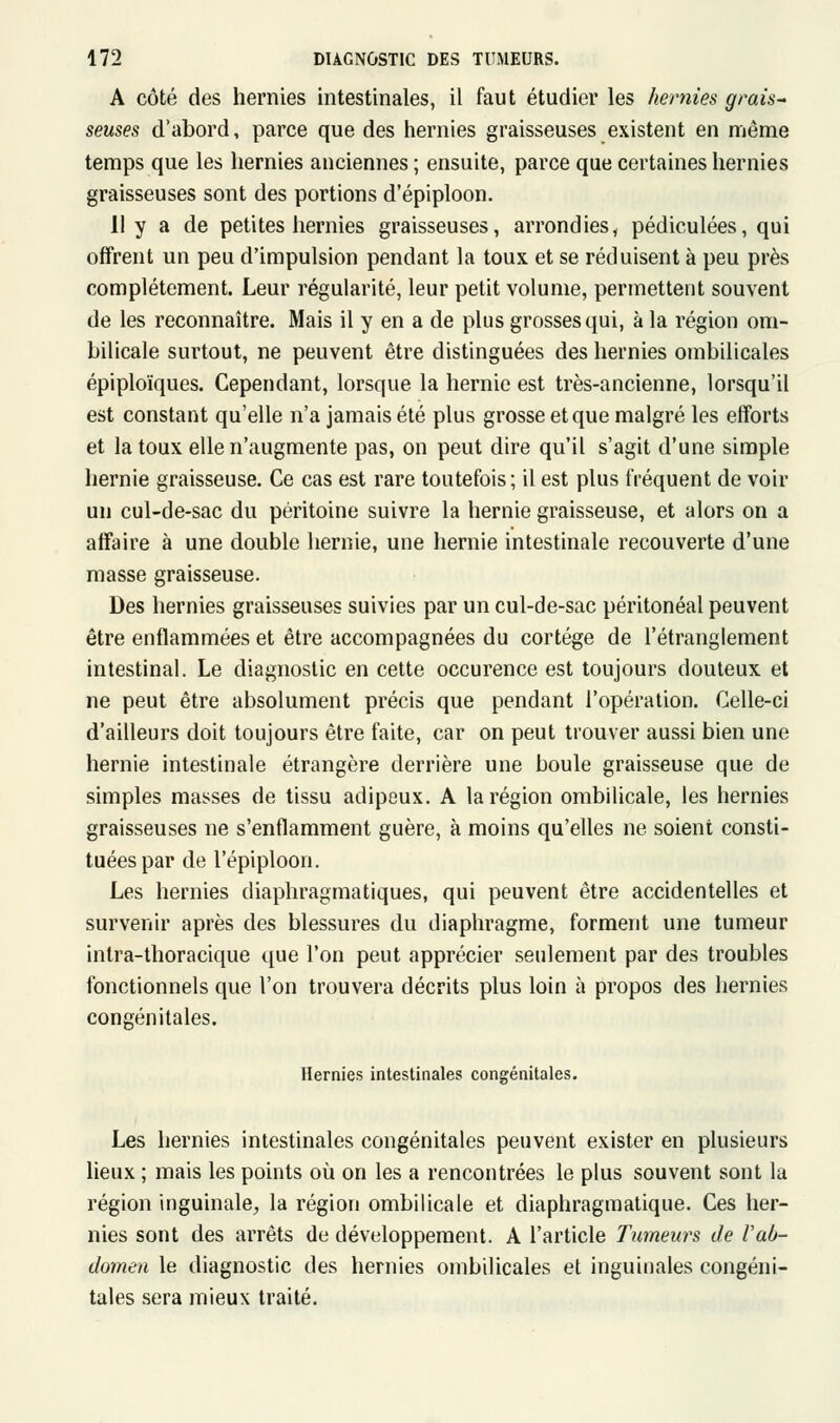 A côté des hernies intestinales, il faut étudier les hernies grais- seuses d'abord, parce que des hernies graisseuses existent en même temps que les hernies anciennes ; ensuite, parce que certaines hernies graisseuses sont des portions d'épiploon. 11 y a de petites hernies graisseuses, arrondies, pédiculées, qui offrent un peu d'impulsion pendant la toux et se réduisent à peu près complètement. Leur régularité, leur petit volume, permettent souvent de les reconnaître. Mais il y en a de plus grosses qui, à la région om- bilicale surtout, ne peuvent être distinguées des hernies ombilicales épiploïques. Cependant, lorsque la hernie est très-ancienne, lorsqu'il est constant qu'elle n'a jamais été plus grosse et que malgré les efforts et la toux elle n'augmente pas, on peut dire qu'il s'agit d'une simple hernie graisseuse. Ce cas est rare toutefois; il est plus fréquent de voir un cul-de-sac du péritoine suivre la hernie graisseuse, et alors on a affaire à une double hernie, une hernie intestinale recouverte d'une masse graisseuse. Des hernies graisseuses suivies par un cul-de-sac péritonéal peuvent être enflammées et être accompagnées du cortège de l'étranglement intestinal. Le diagnostic en cette occurence est toujours douteux et ne peut être absolument précis que pendant l'opération. Celle-ci d'ailleurs doit toujours être faite, car on peut trouver aussi bien une hernie intestinale étrangère derrière une boule graisseuse que de simples masses de tissu adipeux. A la région ombilicale, les hernies graisseuses ne s'enflamment guère, à moins qu'elles ne soient consti- tuées par de l'épiploon. Les hernies diaphragmatiques, qui peuvent être accidentelles et survenir après des blessures du diaphragme, forment une tumeur intra-thoracique que l'on peut apprécier seulement par des troubles fonctionnels que l'on trouvera décrits plus loin à propos des hernies congénitales. Hernies intestinales congénitales. Les hernies intestinales congénitales peuvent exister en plusieurs lieux ; mais les points où on les a rencontrées le plus souvent sont la région inguinale^ la région ombilicale et diaphragmatique. Ces her- nies sont des arrêts de développement. A l'article Tumeurs de Vab- domen le diagnostic des hernies ombilicales et inguinales congéni- tales sera mieux traité.