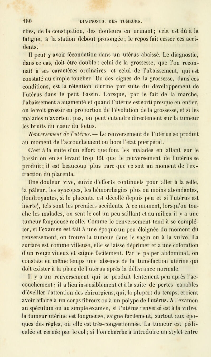 ches, de la constipation, des douleurs en urinant; cela est dû à la fatigue, à la station debout prolongée ; le repos fait cesser ces acci- dents. Il peut y avoir fécondation dans un utérus abaissé. Le diagnostic, dans ce cas, doit être double : celui de la grossesse, que l'on recon- naît à ses caractères ordinaires, et celui de l'abaissement, qui est constaté au simple toucher. Un des signes de la grossesse, dans ces conditions, est la rétention d'urine par suite du développement de l'utérus dans le petit bassin. Lorsque, par le fait de la marche, l'abaissement a augmenté et quand l'utérus est sorti presque en entier, on le voit grossir en proportion de l'évolution delà grossesse, et si les malades n'avortent pas, on peut entendre directement sur la tumeur les bruits du cœur du fœtus. Renversement de l'utérus.— Le renversement de l'utérus se produit au moment de l'accouchement ou hors l'état puerpéral. C'est à la suite d'un effort que font les malades en allant sur le bassin ou en se levant trop tôt que le renversement de l'utérus se produit; il est beaucoup plus rare que ce soit au moment de l'ex- traction du placenta. Une douleur vive, suivie d'efforts continuels pour aller à la selle, la pâleur, les syncopes, les hémorrhagies plus ou moins abondantes, (foudroyantes, si le placenta est décollé depuis peu et si l'utérus est inerte), tels sont les premiers accidents. A ce moment, lorsqu'on tou- che les malades, on sent le col un peu saillant et au milieu il y a une tumeur fongueuse molle. Comme le renversement tend à se complé- ter, si l'examen est fait à une époque un peu éloignée du moment du renversement, on trouve la tumeur dans le vagin ou à la vulve. La surface est comme villeuse, elle se laisse déprimer et a une coloration d'un rouge vineux et saigne facilement. Par le palper abdominal, on constate en même temps une absence de la tuméfaction utérine qui doit exister à la place de l'utérus après la délivrance normale. Il y a un renversement qui se produit lentement peu après l'ac- couchement ; il a lieu insensiblement et à la suite de pertes capables d'éveiller l'attention des chirurgiens, qui, la plupart du temps, croient avoir affaire à un corps fibreux ou à un polype de l'utérus. A l'examen au spéculum ou au simple examen, si l'utérus renversé esta la vulve, la tumeur utérine est fongueuse, saigne facilement, surtout aux épo- ques des règles, où elle est très-congestionnée. La tumeur est pédi- culée et cernée par le col ; si l'on cherche à introduire un stylet entre