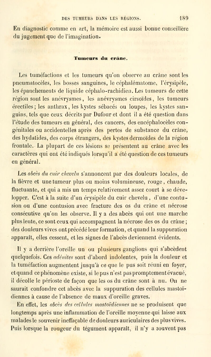 En diagnostic comme en art, la mémoire est aussi bonne conseillère du jugement que de l'imagination. fumeurs du crâne. Les tuméfactions et les tumeurs qu'on observe au crâne sont les pneumatocèles, les bosses sanguines, le céphalémalome, l'érysipèle, les épanchements de liquide céphalo-rachidien. Les tumeurs de cette région sont les anévrysmes, les anévrysmes cirsoïdes, les tumeurs érectiles; les anthrax, les kystes sébacés ou loupes, les kystes san- guins, tels que ceux décrits par Dufour et dont il a été question dans l'étude des tumeurs en général, des cancers, des encéphalocèles con- génitales ou accidentelles après des pertes de substance du crâne, des hydatides, des corps étrangers, des kystes dermoïdes de la région frontale. La plupart de ces lésions se présentent au crâne avec les caractères qui ont été indiqués lorsqu'il a été question de ces tumeurs en général. Les abcès du cuir chevelu s'annoncent par des douleurs locales, de la fièvre et une tumeur plus ou moins volumineuse, rouge, chaude, fluctuante, et qui a mis un temps relativement assez court à se déve- lopper. C'est à la suite d'un érysipèle du cuir chevelu , d'une contu- sion ou d'une contusion avec fracture des os du crâne et nécrose consécutive qu'on les observe. Il y a des abcès qui ont une marche plus lente, ce sont ceux qui accompagnent la nécrose des os du crâne ; des douleurs vives ont précédé leur formation, et quand la suppuration apparaît, elles cessent, elles signes de l'abcès deviennent évidents. Il y a derrière l'oreille un ou plusieurs ganglions qui s'abcèdent quelquefois. Ces adénites sont d'abord indolentes, puis la douleur et la tuméfaction augmentent jusqu'à ce que le pus soit réuni en foyer, et quand ce phénomène existe, si le pus n'est pas promptement évacué, il décolle le périoste de façon que les os du crâne sont à nu. On ne saurait confondre cet abcès avec la suppuration des cellules mastoï- diennes à cause de l'absence de maux d'oreille graves. En effet, les abcès des cellules mastoïdiennes ne se produisent que longtemps après une inflammation de l'oreille moyenne qui laisse aux malades le souvenir ineffaçable de douleurs auriculaires des plus vives. Puis lorsque la rougeur du tégument apparaît, il n'y a souvent pas