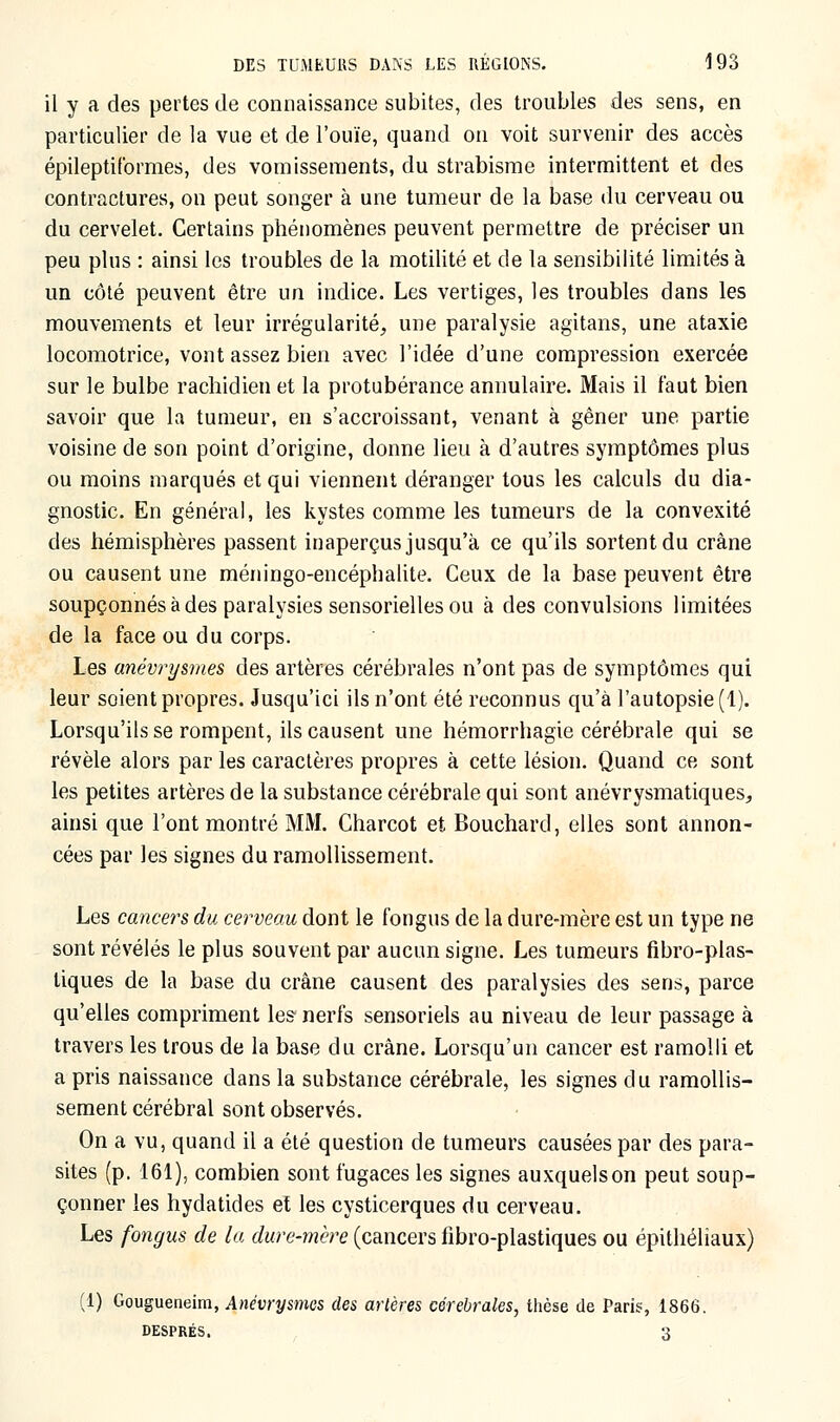 il y a des pertes de connaissance subites, des troubles des sens, en particulier de la vue et de l'ouïe, quand on voit survenir des accès épileptiformes, des vomissements, du strabisme intermittent et des contractures, on peut songer à une tumeur de la base du cerveau ou du cervelet. Certains phénomènes peuvent permettre de préciser un peu plus : ainsi les troubles de la motilité et de la sensibilité limités à un côté peuvent être un indice. Les vertiges, les troubles dans les mouvements et leur irrégularité, une paralysie agitans, une ataxie locomotrice, vont assez bien avec l'idée d'une compression exercée sur le bulbe rachidien et la protubérance annulaire. Mais il faut bien savoir que la tumeur, en s'accroissant, venant à gêner une partie voisine de son point d'origine, donne lieu à d'autres symptômes plus ou moins marqués et qui viennent déranger tous les calculs du dia- gnostic. En général, les kystes comme les tumeurs de la convexité des hémisphères passent inaperçus jusqu'à ce qu'ils sortent du crâne ou causent une méningo-encéphalite. Ceux de la base peuvent être soupçonnés à des paralysies sensorielles ou à des convulsions limitées de la face ou du corps. Les anévrysmes des artères cérébrales n'ont pas de symptômes qui leur soient propres. Jusqu'ici ils n'ont été reconnus qu'à l'autopsie (1). Lorsqu'ils se rompent, ils causent une hémorrhagie cérébrale qui se révèle alors par les caractères propres à cette lésion. Quand ce sont les petites artères de la substance cérébrale qui sont anévrysmatiques, ainsi que l'ont montré MM. Charcot et Bouchard, elles sont annon- cées par les signes du ramollissement. Les cancers du cerveau dont le fongus de la dure-mère est un type ne sont révélés le plus souvent par aucun signe. Les tumeurs fibro-plas- liques de la base du crâne causent des paralysies des sens, parce qu'elles compriment les nerfs sensoriels au niveau de leur passage à travers les trous de la base du crâne. Lorsqu'un cancer est ramolli et a pris naissance dans la substance cérébrale, les signes du ramollis- sement cérébral sont observés. On a vu, quand il a été question de tumeurs causées par des para- sites (p. 161), combien sont fugaces les signes auxquels on peut soup- çonner les hydatides et les cysticerques du cerveau. Les fongus de la dure-mère (cancers fibro-plastiques ou épithéliaux) (1) Gougueneim, Anévrysmes des artères cérébrales, thèse de Paris, 1866. DESPRÉS. 'A