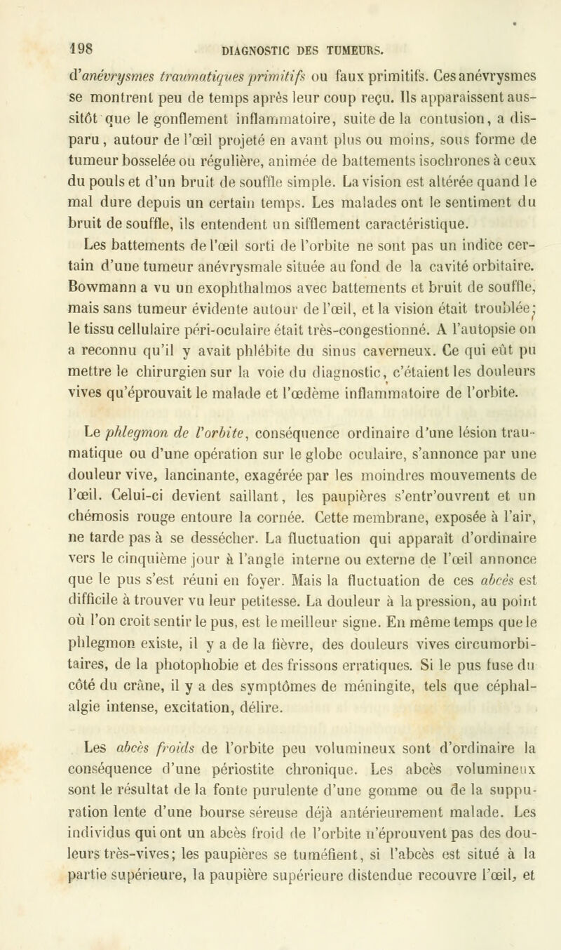 d'anévrysmes traumatiquesprimitifs ou faux primitifs. Ces anévrysmes se montrent peu de temps après leur coup reçu. Ils apparaissent aus- sitôt que le gonflement inflammatoire, suite de la contusion, a dis- paru , autour de l'œil projeté en avant plus ou moins, sous forme de tumeur bosselée ou régulière, animée de battements isochrones à ceux du pouls et d'un bruit de souffle simple. La vision est altérée quand le mal dure depuis un certain temps. Les malades ont le sentiment du bruit de souffle, ils entendent un sifflement caractéristique. Les battements de l'œil sorti de l'orbite ne sont pas un indice cer- tain d'une tumeur anévrysmale située au fond de la cavité orbitaire. Bowmann a vu un exophthalmos avec battements et bruit de souffle, mais sans tumeur évidente autour de l'œil, et la vision était troublée* le tissu cellulaire péri-oculaire était très-congestionné. A l'autopsie on a reconnu qu'il y avait phlébite du sinus caverneux. Ce qui eût pu mettre le chirurgien sur la voie du diagnostic, c'étaient les douleurs vives qu'éprouvait le malade et l'œdème inflammatoire de l'orbite. Le phlegmon de Vorbite, conséquence ordinaire d'une lésion trau- matique ou d'une opération sur le globe oculaire, s'annonce par une douleur vive, lancinante, exagérée par les moindres mouvements de l'œil. Celui-ci devient saillant, les paupières s'entr'ouvrent et un chémosis rouge entoure la cornée. Cette membrane, exposée à l'air, ne tarde pas à se dessécher. La fluctuation qui apparaît d'ordinaire vers le cinquième jour à l'angle interne ou externe de l'œil annonce que le pus s'est réuni en foyer. Mais la fluctuation de ces abcès est difficile à trouver vu leur petitesse. La douleur à la pression, au point où l'on croit sentir le pus, est le meilleur signe. En même temps que le phlegmon existe, il y a de la fièvre, des douleurs vives circumorbi- taires, de la photophobie et des frissons erratiques. Si le pus fuse du côté du crâne, il y a des symptômes de méningite, tels que céphal- algie intense, excitation, délire. Les abcès froids de l'orbite peu volumineux sont d'ordinaire la conséquence d'une périostite chronique. Les abcès volumineux sont le résultat de la fonte purulente d'une gomme ou de la suppu- ration lente d'une bourse séreuse déjà antérieurement malade. Les individus qui ont un abcès froid de l'orbite n'éprouvent pas des dou- leurs très-vives; les paupières se tuméfient, si l'abcès est situé à la partie supérieure, la paupière supérieure distendue recouvre l'œil, et