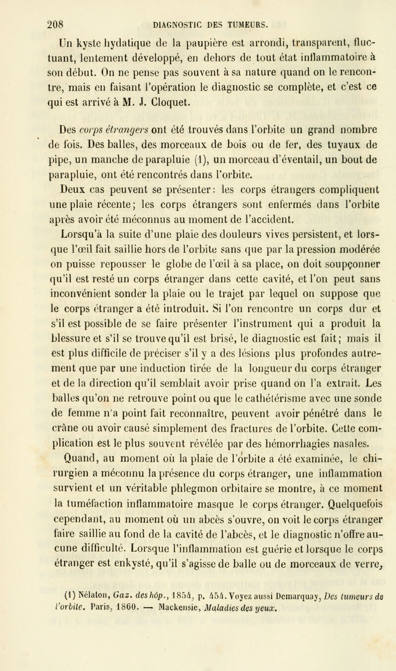 Un kyste hydatique de la paupière est arrondi, transparent, fluc- tuant, lentement développé, en dehors de tout état inflammatoire à son début. On ne pense pas souvent à sa nature quand on le rencon- tre, mais en faisant l'opération le diagnostic se complète, et c'est ce qui est arrivé à M. J. Cloquet. Des corps étrangers ont été trouvés dans l'orbite un grand nombre de ibis. Des balles, des morceaux, de bois ou de fer, des tuyaux de pipe, un manehe de parapluie (1), un morceau d'éventail, un bout de parapluie, ont été rencontrés dans l'orbite. Deux cas peuvent se présenter: les corps étrangers compliquent une plaie récente; les corps étrangers sont enfermés dans l'orbite après avoir été méconnus au moment de l'accident. Lorsqu'à la suite d'une plaie des douleurs vives persistent, et lors- que l'œil fait saillie hors de l'orbite sans que par la pression modérée on puisse repousser le globe de l'œil à sa place, on doit soupçonner qu'il est resté un corps étranger dans cette cavité, et l'on peut sans inconvénient sonder la plaie ou le trajet par lequel on suppose que le corps étranger a été introduit. Si l'on rencontre un corps dur et s'il est possible de se faire présenter l'instrument qui a produit la blessure et s'il se trouve qu'il est brisé, le diagnostic est fait; mais il est plus difficile de préciser s'il y a des lésions plus profondes autre- ment que par une induction tirée de la longueur du corps étranger et de la direction qu'il semblait avoir prise quand on l'a extrait. Les balles qu'on ne retrouve point ou que le cathélérisme avec une sonde de femme n'a point fait reconnaître, peuvent avoir pénétré dans le crâne ou avoir causé simplement des fractures de l'orbite. Cette com- plication est le plus souvent révélée par des hémorrhagies nasales. Quand, au moment où la plaie de l'orbite a été examinée, le chi- rurgien a méconnu la présence du corps étranger, une inflammation survient et un véritable phlegmon orbitaire se montre, à ce moment la tuméfaction inflammatoire masque le corps étranger. Quelquefois cependant, au moment où un abcès s'ouvre, on voit le corps étranger faire saillie au fond de la cavité de l'abcès, et le diagnostic n'offre au- cune difficulté. Lorsque l'inflammation est guérie et lorsque le corps étranger est enkysté, qu'il s'agisse de balle ou de morceaux de verre, (1) Nélaton, Gaz. deshôp., 1854, p. 454. Voyez aussi Dcmarquay, Des tumeurs de l'orbite. Paris, 1860. — Mackensie, Maladies des yeux.