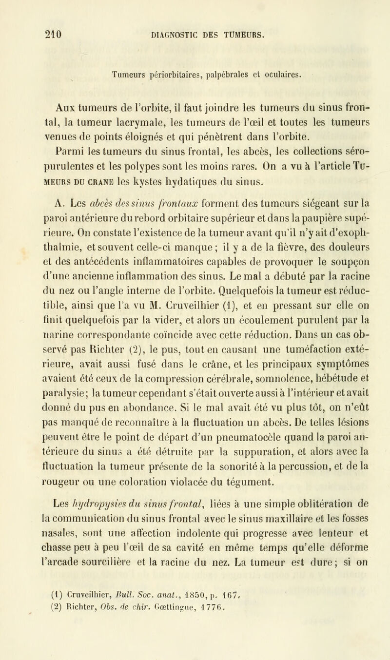 Tumeurs périorbitaires, palpébrales et oculaires. Aux tumeurs de l'orbite, il faut joindre les tumeurs du sinus fron- tal, la tumeur lacrymale, les tumeurs de l'œil et toutes les tumeurs venues de points éloignés et qui pénètrent dans l'orbite. Parmi les tumeurs du sinus frontal, les abcès, les collections séro- purulentes et les polypes sont les moins rares. On a vu à l'article Tu- meurs du crâne les kystes hydatiques du sinus. A. Les abcès des sinus frontaux forment des tumeurs siégeant sur la paroi antérieure du rebord orbitaire supérieur et dans la paupière supé- rieure. On constate l'existence de la tumeur avant qu'il n'y ait d'exoph- thalmie, et souvent celle-ci manque ; il y a de la fièvre, des douleurs et des antécédents inflammatoires capables de provoquer le soupçon d'une ancienne inflammation des sinus. Le mal a débuté par la racine du nez ou l'angle interne de l'orbite. Quelquefois la tumeur est réduc- tible, ainsi que l'a vu M. Cruveilhier (1), et en pressant sur elle on finit quelquefois par la vider, et alors un écoulement purulent par la narine correspondante coïncide avec cette réduction. Dans un cas ob- servé pas Richter (2), le pus, tout en causant une tuméfaction exté- rieure, avait aussi fusé dans le crâne, et les principaux symptômes avaient été ceux de la compression cérébrale, somnolence, hébétude et paralysie ; la tumeur cependant s'était ouverte aussi à l'intérieur et avait donné du pus en abondance. Si le mal avait été vu plus tôt, on n'eût pas manqué de reconnaître à la fluctuation un abcès. De telles lésions peuvent être le point de départ d'un pneumatocèle quand la paroi an- térieure du sinus a été détruite par la suppuration, et alors avec la fluctuation la tumeur présente de la sonorité à la percussion, et delà rougeur ou une coloration violacée du tégument. Les hydropysies du sinus frontal, liées à une simple oblitération de la communication du sinus frontal avec le sinus maxillaire et les fosses nasales, sont une affection indolente qui progresse avec lenteur et chasse peu à peu l'œil de sa cavité en même temps qu'elle déforme l'arcade sourcilière et la racine du nez. La tumeur est dure; si on (t) Cruveilhier, Bull. Soc. anat., 1850, p. 167. (2) Richter, 06s. de chir. Gœttin^ue, 1776.