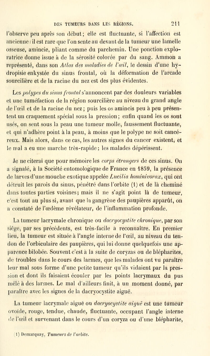 l'observe peu après son début; elle est fluctucante, si l'affection est ancienne : il est rare que l'on sente au devant de la tumeur une lamelle osseuse, amincie, pliant comme du parchemin. Une ponction explo- ratrice donne issue à de la sérosité colorée par du sang. Ammon a représenté, dans son Atlas des maladies de l'œil, le dessin d'une hy- dropisie enkystée du sinus frontal, où la déformation de l'arcade sourcilière et de la racine du nez est des plus évidentes. Les polypes du sinus frontal s'annoncent par des douleurs variables et une tuméfaction de la région sourcilière au niveau du grand angle de l'œil et de la racine du nez ; puis les os amincis peu à peu présen- tent un craquement spécial sous la pression ; enfin quand les os sont usés, on sent sous la peau une tumeur molle, faussement fluctuante, et qui n'adhère point à la peau, à moins que le polype ne soit cancé- reux. Mais alors, dans ce cas, les autres signes du cancer existent, et le mal a eu une marche très-rapide ; les malades dépérissent. Je ne citerai que pour mémoire les corps étrangers de ces sinus. On a signalé, à la Société entomologique de France en 1859, la présence de larves d'une mouche exotique appelée Lucilia hominivorax, qui ont détruit les parois du sinus, pénétré dans l'orbite (1) et de là cheminé dans toutes parties voisines; mais il ne s'agit point là de tumeur, c'est tout au plus si, avant que la gangrène des paupières apparût, on a constaté de l'œdème révélateur, de l'inflammation profonde. La tumeur lacrymale chronique ou dacryocystite chronique, par son siège, par ses précédents, est très-facile à reconnaître. En premier lieu, la tumeur est située à l'angle interne de l'œil, au niveau du ten- don de l'orbiculaire des paupières, qui lui donne quelquefois une ap- parence bilobée. Souvent c'est à la suite de coryzas ou de blépharites, de troubles dans le cours des larmes, que les malades ont vu paraître leur mal sous forme d'une petite tumeur qu'ils vidaient par la pres- sion et dont ils faisaient écouler par les points lacrymaux du pus mêlé à des larmes. Le mal d'ailleurs finit, à un moment donné, par paraître avec les signes de la dacryocystite aiguë. La tumeur lacrymale aiguë ou dacryocystite aiguë est une tumeur ovoïde, rouge, tendue, chaude, fluctuante, occupant l'angle interne de l'œil et survenant dans le cours d'un coryza ou d'une blépharite, (1) Demarquay, Tumeurs de l'orbite.