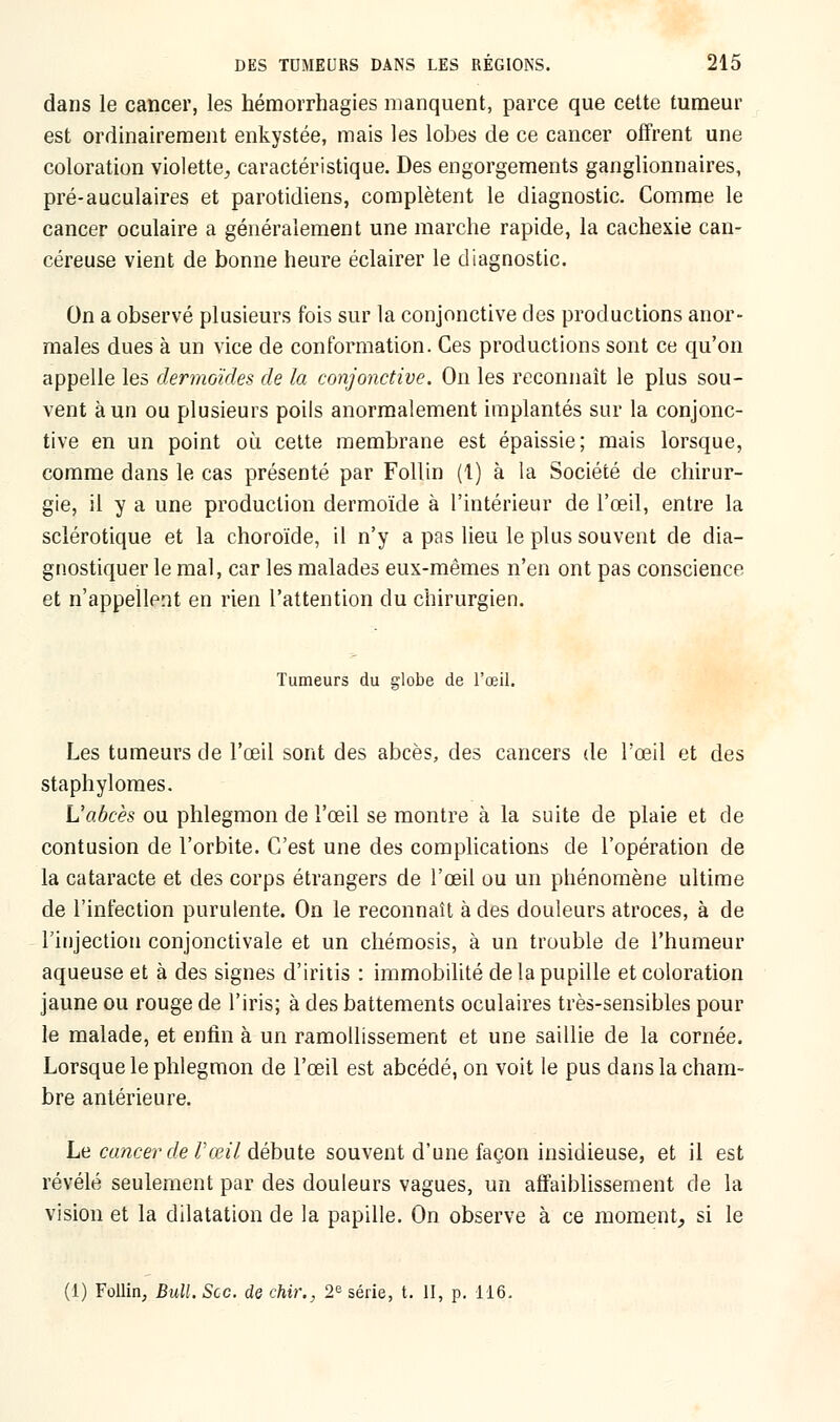 dans le cancer, les hémorrhagies manquent, parce que cette tumeur est ordinairement enkystée, mais les lobes de ce cancer offrent une coloration violette, caractéristique. Des engorgements ganglionnaires, pré-auculaires et parotidiens, complètent le diagnostic. Comme le cancer oculaire a généralement une marche rapide, la cachexie can- céreuse vient de bonne heure éclairer le diagnostic. On a observé plusieurs fois sur la conjonctive des productions anor- males dues à un vice de conformation. Ces productions sont ce qu'on appelle les dermoïdes de la conjonctive. On les reconnaît le plus sou- vent à un ou plusieurs poils anormalement implantés sur la conjonc- tive en un point où cette membrane est épaissie; mais lorsque, comme dans le cas présenté par Follin (i) à la Société de chirur- gie, il y a une production dermoïde à l'intérieur de l'œil, entre la sclérotique et la choroïde, il n'y a pas lieu le plus souvent de dia- gnostiquer le mal, car les malades eux-mêmes n'en ont pas conscience et n'appellent en rien l'attention du chirurgien. Tumeurs du globe de l'œil. Les tumeurs de l'œil sont des abcès, des cancers de l'œil et des staphylomes. L'abcès ou phlegmon de l'œil se montre à la suite de plaie et de contusion de l'orbite. C'est une des complications de l'opération de la cataracte et des corps étrangers de l'œil ou un phénomène ultime de l'infection purulente. On le reconnaît à des douleurs atroces, à de l'injection conjonctivale et un chémosis, à un trouble de l'humeur aqueuse et à des signes d'iritis : immobilité de la pupille et coloration jaune ou rouge de l'iris; à des battements oculaires très-sensibles pour le malade, et enfin à un ramollissement et une saillie de la cornée. Lorsque le phlegmon de l'œil est abcédé, on voit le pus dans la cham- bre antérieure. Le cancerde Vceil débute souvent d'une façon insidieuse, et il est révélé seulement par des douleurs vagues, un affaiblissement de la vision et la dilatation de la papille. On observe à ce moment, si le (1) Follin, Bull. Sec. de chir., 2e série, t. II, p. 116.