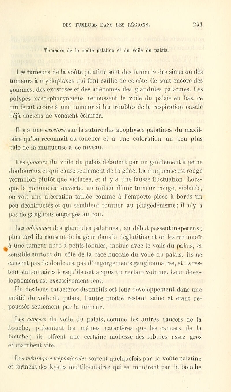 Tumeurs de la voûte palatine et du voile du palais. Les tumeurs de la voûte palatine sont des tumeurs des sinus ou des tumeurs à myéloplaxes qui font saillie de ce côté. Ce sont encore des gommes, des exostoses et des adénomes des glandules palatines. Les polypes naso-pharyngiens repoussent le voile du palais en bas, ce qui ferait croire à une tumeur si les troubles de la respiration nasale déjà anciens ne venaient éclairer. Il y a une exostose sur la suture des apophyses palatines du maxil- laire qu'on reconnaît au toucher et à une coloration un peu plus pâle de la muqueuse à ce niveau. Les gommes du voile du palais débutent par un gonflement à peine douloureux et qui cause seulemenjt de la gêne. La muqueuse est rouge vermillon plutôt que violacée, et il y a une fausse fluctuation. Lors- que la gomme est ouverte, au milieu d'une tumeur rouge; violacée, on voit une ulcération taillée comme à l'emporte-pièce à bords un peu déchiquetés et qui semblent tourner au phagédénisme ; il n'y a pas de ganglions engorgés au cou. Les adénomes des glandules palatines , au début passent inaperçus; plus tard ils causent de la gêne dans la déglutition et on les reconnaît à une tumeur dure à petits lobules, mobile avec le voile du palais, et sensible surtout du côté de la face buccale du voile du palais. Ils ne causent pas de douleurs, pas d'engorgements ganglionnaires, et ils res- tent stationnaires lorsqu'ils ont acquis un certain voiume. Leur déve- loppement est excessivement lent. Un des bons caractères distinctifs est leur développement dans une moitié du voile du palais, l'autre moitié restant saine et étant re- poussée seulement par la tumeur. Les cancers du voile du palais, comme les autres cancers de la bouche, présentent les mêmes caractères que les cancers de la bouche ; ils offrent une certaine, mollesse des lobules assez gros et marchent vite. Les méningo-encéphalocèles sortent quelquefois par la voûte palatine et forment des kystes multiloculaires qui se montrent par la bouche