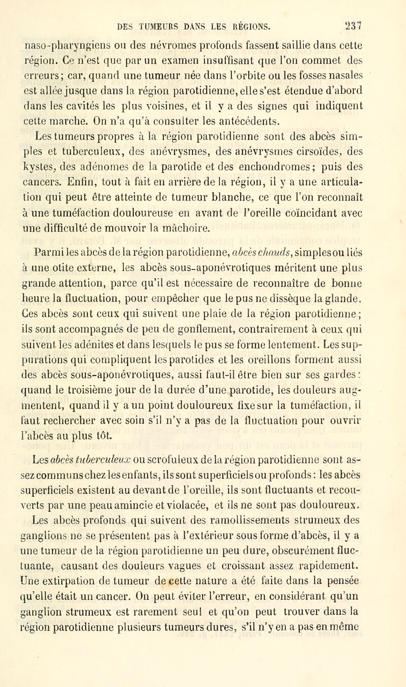 naso-pharyngiens on des névroraes profonds fassent saillie dans cette région. Ce n'est que par un examen insuffisant que l'on commet des erreurs; car, quand une tumeur née dans l'orbite ou les fosses nasales est allée jusque dans la région parotidienne, elle s'est étendue d'abord dans les cavités les plus voisines, et il va des signes qui indiquent celte marche. On n'a qu'à consulter les antécédents. Les tumeurs propres à la région parotidienne sont des abcès sim- ples et tuberculeux, des anévrysmes, des anévrysmes cirsoïdes, des kystes,, des adénomes de la parotide et des enchondromes; puis des cancers. Enfin, tout à fait en arrière de la région, il y a une articula- tion qui peut être atteinte de tumeur blanche, ce que l'on reconnaît à une tuméfaction douloureuse en avant de l'oreille coïncidant avec une difficulté de mouvoir la mâchoire. Parmi les abcès de la région parotidienne, abcès chauds, simples ou liés à une otite externe, les abcès sous-aponévrotiques méritent une plus grande attention, parce qu'il est nécessaire de reconnaître de bonne heure la fluctuation, pour empêcher que le pus ne dissèque la glande. Ces abcès sont ceux qui suivent une plaie de la région parotidienne ; ils sont accompagnés de peu de gonflement, contrairement à ceux qui suivent les adénites et dans lesquels le pus se forme lentement. Les sup- purations qui compliquent les parotides et les oreillons forment aussi des abcès sous-aponévrotiques, aussi faut-il être bien sur ses gardes: quand le troisième jour de la durée d'une parotide, les douleurs aug- mentent, quand il y a un point douloureux fixesur la tuméfaction, il faut rechercher avec soin s'il n'y a pas de la fluctuation pour ouvrir l'abcès au plus tôt. Les abcès tuberculeux ou scrofuleux de la région parotidienne sont as- sez communs chez les enfants, ils sont superficiels ou profonds : les abcès superficiels existent au devant de l'oreille, ils sont fluctuants et recou- verts par une peau amincie et violacée, et ils ne sont pas douloureux. Les abcès profonds qui suivent des ramollissements strumeux des ganglions ne se présentent pas à l'extérieur sous forme d'abcès, il y a une tumeur de la région parotidienne un peu dure, obscurément fluc- tuante, causant des douleurs vagues et croissant assez rapidement. Une extirpation de tumeur de cette nature a été faite dans la pensée qu'elle était un cancer. On peut éviter l'erreur, en considérant qu'un ganglion strumeux est rarement seul et qu'on peut trouver dans la région parotidienne plusieurs tumeurs dures, s'il n'y en a pas en même