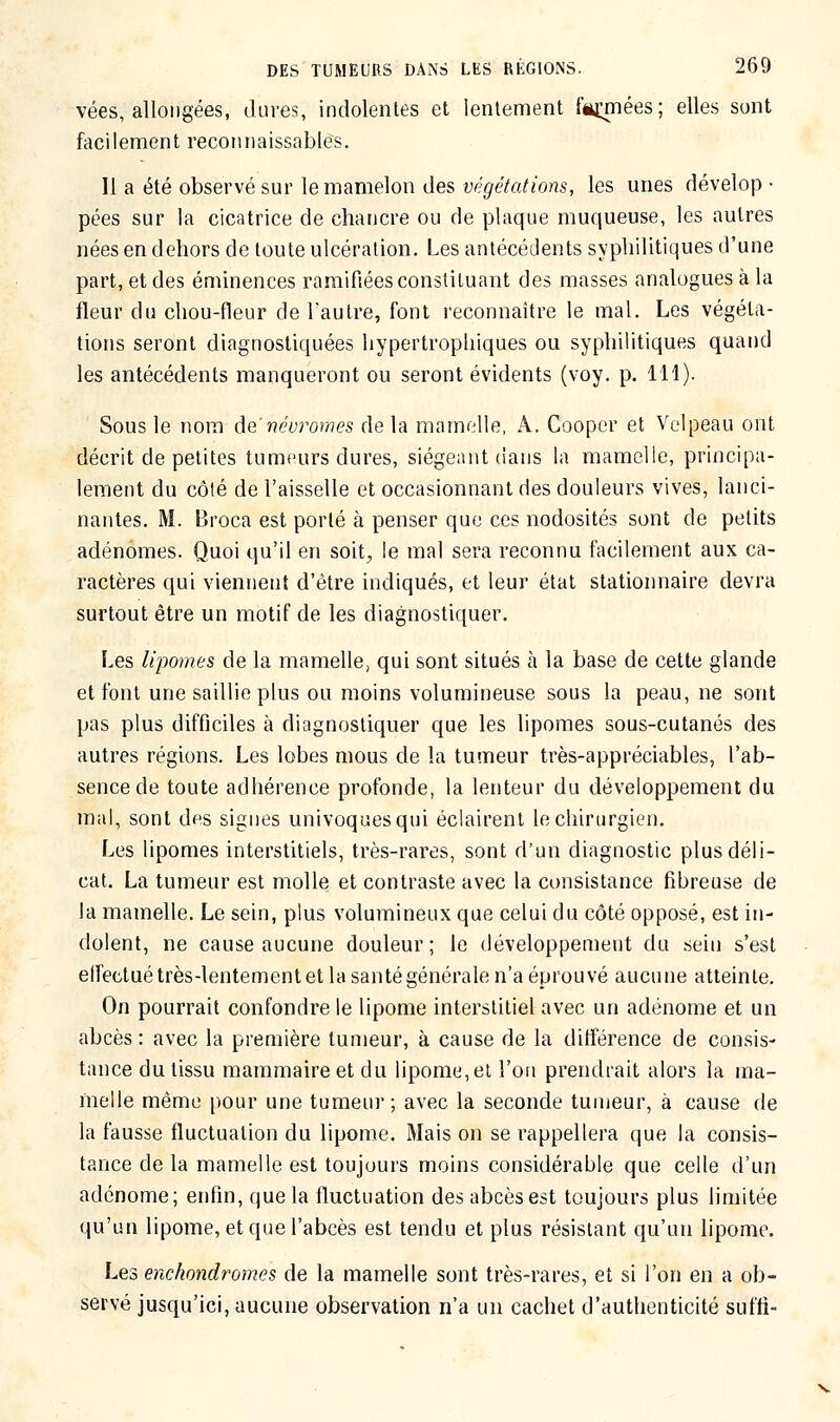 vées, allongées, dures, indolentes et lentement fiywes; elles sont facilement reconnaissables. Il a été observé sur le mamelon des végétations, les unes dévelop- pées sur la cicatrice de chancre ou de plaque muqueuse, les autres nées en dehors de toute ulcération. Les antécédents syphilitiques d'une part, et des éminences ramifiées constituant des masses analogues à la fleur du chou-fleur de l'autre, font reconnaître le mal. Les végéta- tions seront diagnostiquées hypertrophiques ou syphilitiques quand les antécédents manqueront ou seront évidents (voy. p. 111). Sous le nom de'névromes de la mamelle, A. Cooper et Velpeau ont décrit de petites tumeurs dures, siégeant dans la mamelle, principa- lement du côté de l'aisselle et occasionnant des douleurs vives, lanci- nantes. M. Broca est porté à penser que ces nodosités sont de petits adénomes. Quoi qu'il en soit., le mal sera reconnu facilement aux ca- ractères qui viennent d'être indiqués, et leur état stationnaire devra surtout être un motif de les diagnostiquer. Les lipomes de la mamelle, qui sont situés à la base de cette glande et font une saillie plus ou moins volumineuse sous la peau, ne sont pas plus difficiles à diagnostiquer que les lipomes sous-cutanés des autres régions. Les lobes mous de la tumeur très-appréciables, l'ab- sence de toute adhérence profonde, la lenteur du développement du mal, sont des signes univoquesqui éclairent le chirurgien. Les lipomes interstitiels, très-rares, sont d'un diagnostic plus déli- cat. La tumeur est molle et contraste avec la consistance fibreuse de la mamelle. Le sein, plus volumineux que celui du côté opposé, est in- dolent, ne cause aucune douleur; le développement du sein s'est elfectué très-lentement et la santé générale n'a éprouvé aucune atteinte. On pourrait confondre le lipome interstitiel avec un adénome et un abcès : avec la première tumeur, à cause de la différence de consis- tance du tissu mammaire et du lipome, et l'on prendrait alors la ma- melle même pour une tumeur; avec la seconde tumeur, à cause de la fausse fluctuation du lipome. Mais on se rappellera que la consis- tance de la mamelle est toujours moins considérable que celle d'un adénome; enfin, que la fluctuation des abcès est toujours plus limitée qu'un lipome, et que l'abcès est tendu et plus résistant qu'un lipome. Les enchondromes de la mamelle sont très-rares, et si l'on en a ob- servé jusqu'ici, aucune observation n'a un cachet d'authenticité suffi-