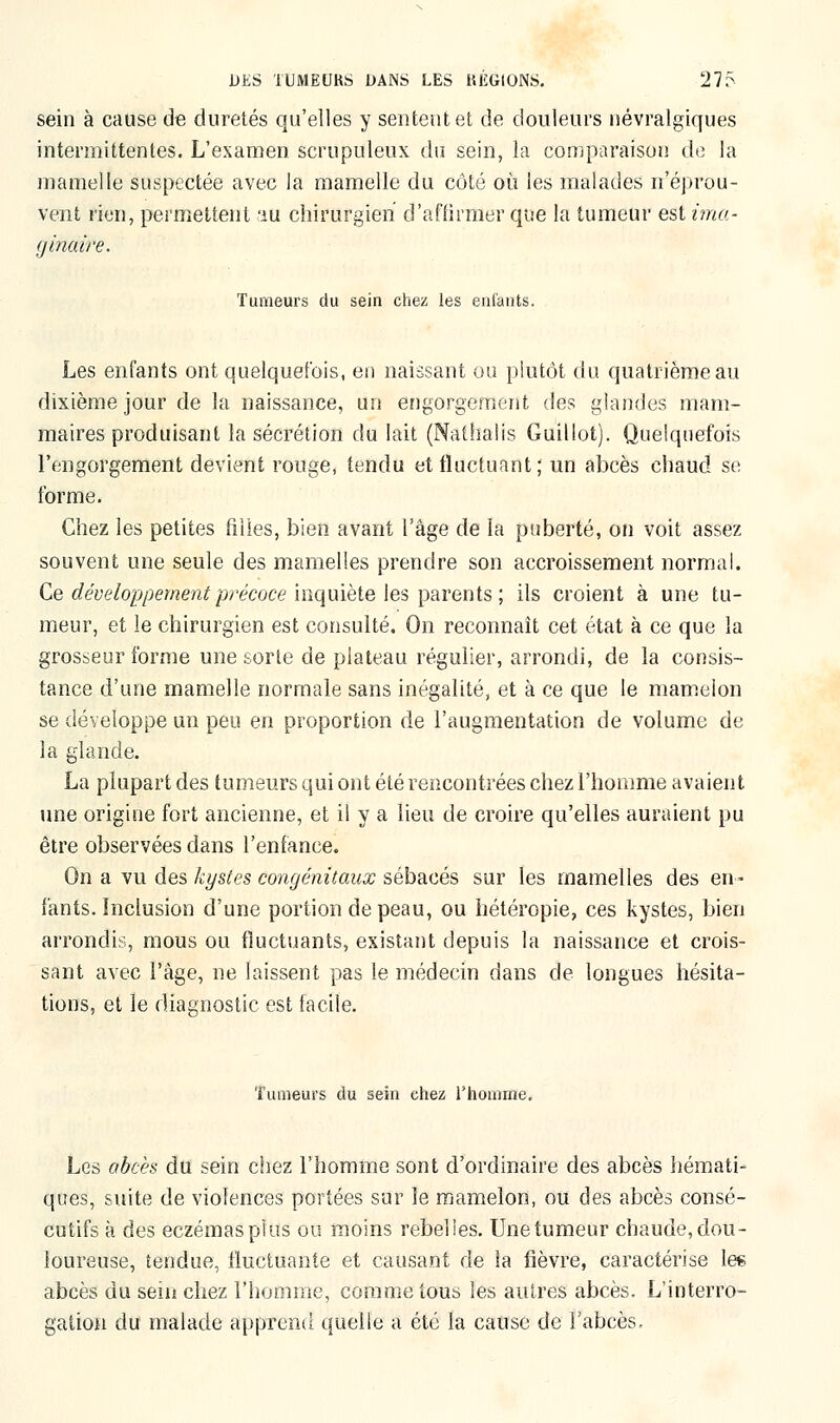 sein à cause de duretés qu'elles y sentent et de douleurs névralgiques intermittentes. L'examen scrupuleux du sein, la comparaison de la mamelle suspectée avec la mamelle du côté où les malades n'éprou- vent rien, permettent au chirurgien d'affirmer que la tumeur est ima- ginaire. Tumeurs du sein chez les enfants. Les enfants ont quelquefois, en naissant ou plutôt du quatrième au dixième jour de la naissance, un engorgement des glandes mam- maires produisant la sécrétion du lait (Nathaiis Guillot). Quelquefois l'engorgement devient rouge, tendu et fluctuant ; un abcès chaud se forme. Chez les petites filles, bien avant l'âge de la puberté, on voit assez souvent une seule des mamelles prendre son accroissement normal. Ce développement précoce inquiète les parents ; ils croient à une tu- meur, et le chirurgien est consulté. On reconnaît cet état à ce que la grosseur forme une sorte de plateau régulier, arrondi, de la consis- tance d'une mamelle normale sans inégalité, et à ce que le mamelon se développe un peu en proportion de l'augmentation de volume de la glande. La plupart des tumeurs qui ont été rencontrées chez l'homme avaient une origine fort ancienne, et il y a lieu de croire qu'elles auraient pu être observées dans l'enfance. On a vu des kystes congénitaux sébacés sur les mamelles des en- fants. Inclusion d'une portion de peau, ou hétéropie, ces kystes, bien arrondis, mous ou fluctuants, existant depuis la naissance et crois- sant avec l'âge, ne laissent pas le médecin dans de longues hésita- tions, et le diagnostic est facile. Tumeurs du sein chez l'homme. Les abcès du sein chez l'homme sont d'ordinaire des abcès hémati- ques, suite de violences portées sur le mamelon, ou des abcès consé- cutifs à des eczémasplus ou moins rebelles. Une tumeur chaude,dou- loureuse, tendue, fluctuante et causant de la fièvre, caractérise les abcès du sein chez l'homme, comme tous les autres abcès. L'interro- gation du malade apprend quelle a été la cause de l'abcès.