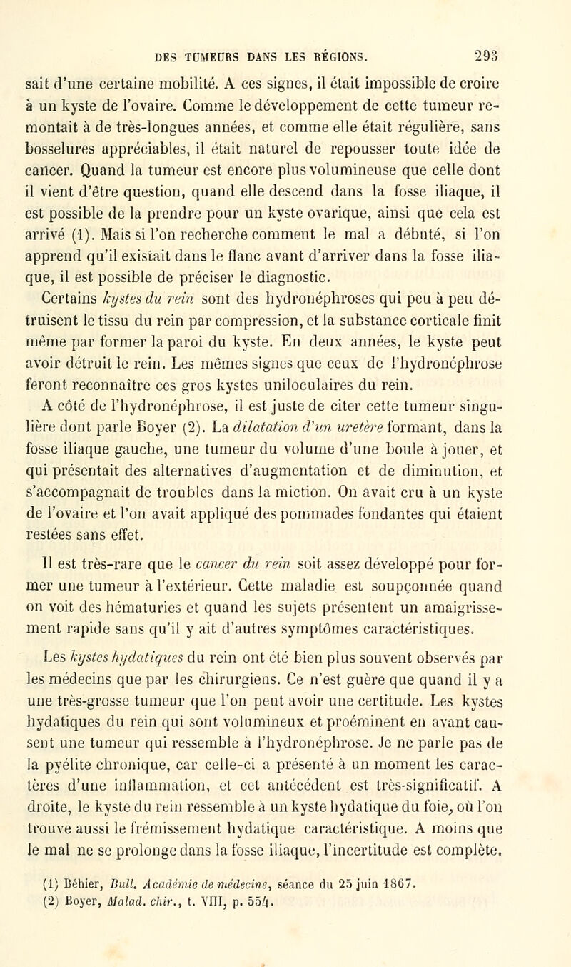 sait d'une certaine mobilité. A ces signes, il était impossible de croire à un kyste de l'ovaire. Comme le développement de cette tumeur re- montait à de très-longues années, et comme elle était régulière, sans bosselures appréciables, il était naturel de repousser toute idée de cancer. Quand la tumeur est encore plus volumineuse que celle dont il vient d'être question, quand elle descend dans la fosse iliaque, il est possible de la prendre pour un kyste ovarique, ainsi que cela est arrivé (1). Mais si l'on recherche comment le mal a débuté, si l'on apprend qu'il existait dans le flanc avant d'arriver dans la fosse ilia- que, il est possible de préciser le diagnostic. Certains kystes du rein sont des hydronéphroses qui peu à peu dé- truisent le tissu du rein par compression, et la substance corticale finit même par former la paroi du kyste. En deux années, le kyste peut avoir détruit le rein. Les mêmes signes que ceux de l'hydronéphrose feront reconnaître ces gros kystes uniloculaires du rein. A côté de l'hydronéphrose, il est juste de citer cette tumeur singu- lière dont parle Boyer (2). La dilatation d'un uretère formant, dans la fosse iliaque gauche, une tumeur du volume d'une boule à jouer, et qui présentait des alternatives d'augmentation et de diminution, et s'accompagnait de troubles dans la miction. On avait cru à un kyste de l'ovaire et l'on avait appliqué des pommades fondantes qui étaient restées sans effet. 11 est très-rare que le cancer du rein soit assez développé pour for- mer une tumeur à l'extérieur. Cette maladie est soupçonnée quand on voit des hématuries et quand les sujets présentent un amaigrisse- ment rapide sans qu'il y ait d'autres symptômes caractéristiques. Les kystes hydatiques du rein ont été bien plus souvent observés par les médecins que par les chirurgiens. Ce n'est guère que quand il y a une très-grosse tumeur que l'on peut avoir une certitude. Les kystes hydatiques du rein qui sont volumineux et proéminent en avant cau- sent une tumeur qui ressemble à l'hydronéphrose. Je ne parle pas de la pyélite chronique, car celle-ci a présenté à un moment les carac- tères d'une inflammation, et cet antécédent est très-significatif. A droite, le kyste du rein ressemble à un kyste hydalique du foie, où l'on trouve aussi le frémissement hydalique caractéristique. A moins que le mal ne se prolonge dans la fosse iliaque, l'incertitude est complète. (1) Béhier, Bull. Académie de médecine, séance du 25 juin 1867. (2) Boyer, Malad. chir., t. Mil, p. 55Z|.