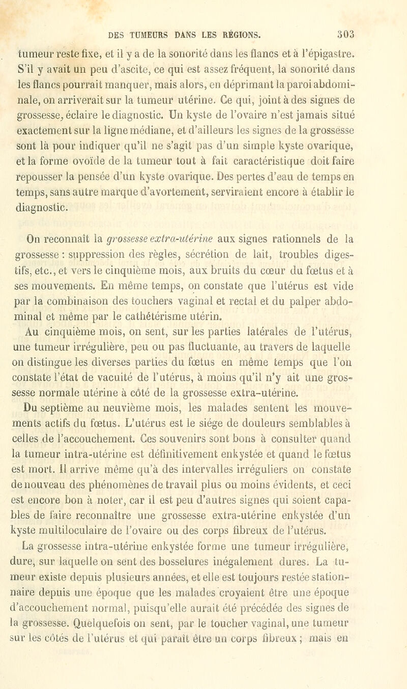 tumeur reste fixe, et il y a de la sonorité dans les flancs et à l'épigastre. S'il y avait un peu d'ascite, ce qui est assez fréquent, la sonorité dans les flancs pourrait manquer, mais alors, en déprimant la paroi abdomi- nale, on arriverait sur la tumeur utérine. Ce qui, joint à des signes de grossesse., éclaire le diagnostic. Un kyste de l'ovaire n'est jamais situé exactement sur la ligne médiane, et d'ailleurs les signes de la grossesse sont là pour indiquer qu'il ne s'agit pas d'un simple kyste ovarique, et la forme ovoïde de la tumeur tout à fait caractéristique doit faire repousser la pensée d'un kyste ovarique. Des pertes d'eau de temps en temps, sans autre marque d'avortement, serviraient encore à établir le diagnostic. On reconnaît la grossesse extra-utérine aux signes rationnels de la grossesse : suppression des règles, sécrétion de lait, troubles diges- tifs, etc., et vers le cinquième mois, aux bruits du cœur du fœtus et à ses mouvements. En même temps, on constate que l'utérus est vide par la combinaison des touchers vaginal et rectal et du palper abdo- minal et même par le cathétérisme utérin. Au cinquième mois, on sent, sur les parties latérales de l'utérus, une tumeur irrégulière, peu ou pas fluctuante, au travers de laquelle on distingue les diverses parties du fœtus en même temps que l'on constate l'état de vacuité de l'utérus, à moins qu'il n'y ait une gros- sesse normale utérine à côté de la grossesse extra-utérine. Du septième au neuvième mois, les malades sentent les mouve- ments actifs du fœtus. L'utérus est le siège de douleurs semblables à celles.de l'accouchement. Ces souvenirs sont bons à consulter quand la tumeur intra-utérine est définitivement enkystée et quand le fœtus est mort, il arrive même qu'à des intervalles irréguliers on constate de nouveau des phénomènes de travail plus ou moins évidents, et ceci est encore bon à noter, car il est peu d'autres signes qui soient capa- bles de faire reconnaître une grossesse extra-utérine enkystée d'un kyste multiloculaire de l'ovaire ou des corps fibreux de l'utérus. La grossesse intra-utérine enkystée forme une tumeur irrégulière, dure, sur laquelle on sent des bosselures inégalement dures. La tu- meur existe depuis plusieurs années, et elle est toujours restée station- naire depuis une époque que les malades croyaient être une époque d'accouchement normal, puisqu'elle aurait été précédée des signes de la grossesse. Quelquefois on sent, par le toucher vaginal, une tumeur sur les côtés de l'utérus et qui paraît être un corps fibreux ; mais en