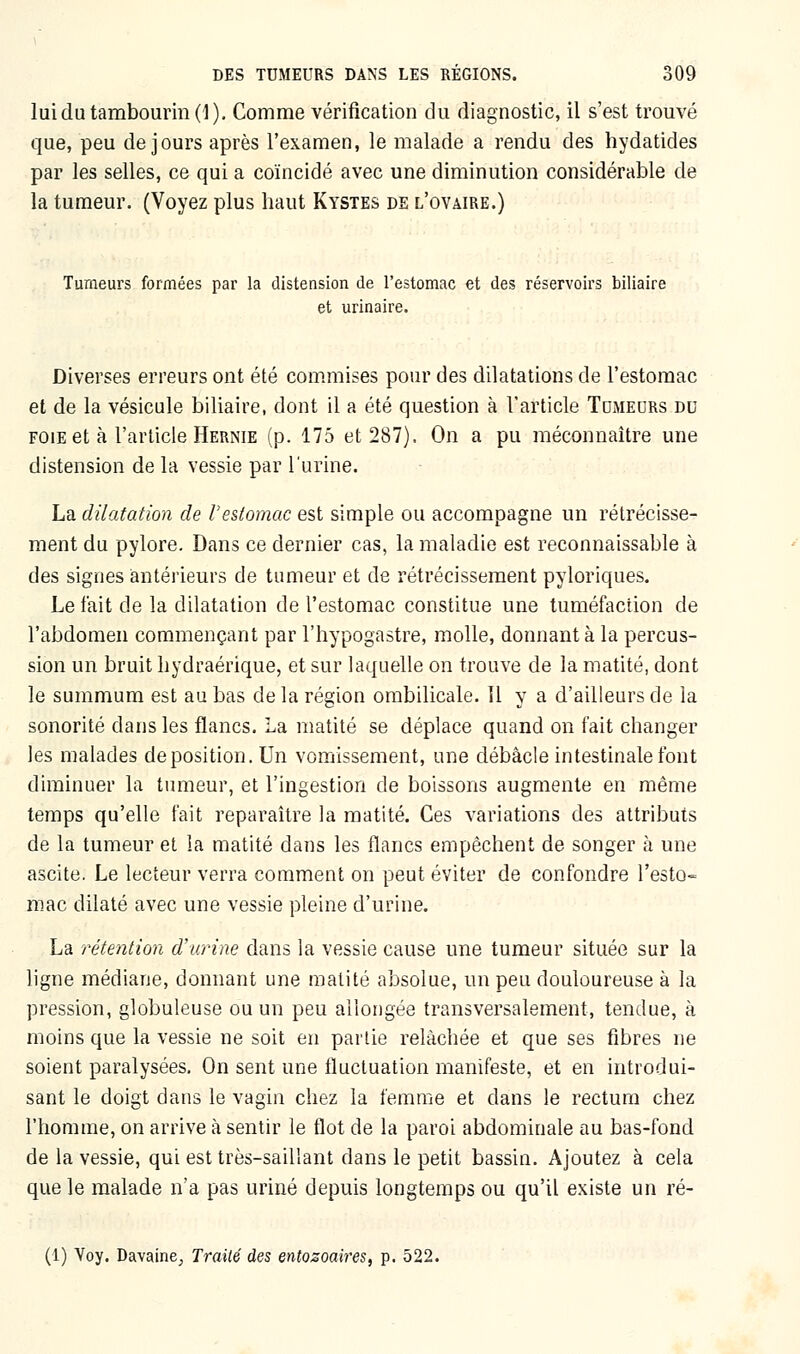 lui du tambourin (1). Comme vérification du diagnostic, il s'est trouvé que, peu de jours après l'examen, le malade a rendu des hydatides par les selles, ce qui a coïncidé avec une diminution considérable de la tumeur. (Voyez plus haut Kystes de l'ovaire.) Tumeurs formées par la distension de l'estomac et des réservoirs biliaire et urinaire. Diverses erreurs ont été commises pour des dilatations de l'estomac et de la vésicule biliaire, dont il a été question à l'article Tumeurs du foie et à l'article Hernie (p. 175 et 287). On a pu méconnaître une distension de la vessie par l'urine. La dilatation de l'estomac est simple ou accompagne un rétrécisse- ment du pylore. Dans ce dernier cas, la maladie est reconnaissable à des signes antérieurs de tumeur et de rétrécissement pyloriques. Le fait de la dilatation de l'estomac constitue une tuméfaction de l'abdomen commençant par l'hypogastre, molle, donnant à la percus- sion un bruit hydraérique, et sur laquelle on trouve de la matité, dont le summum est au bas de la région ombilicale. 11 y a d'ailleurs de la sonorité dans les flancs. La matité se déplace quand on fait changer les malades déposition. Un vomissement, une débâcle intestinale font diminuer la tumeur, et l'ingestion de boissons augmente en même temps qu'elle fait reparaître la matité. Ces variations des attributs de la tumeur et la matité dans les flancs empêchent de songer à une ascite. Le lecteur verra comment on peut éviter de confondre l'esto- mac dilaté avec une vessie pleine d'urine. La rétention d'urine dans la vessie cause une tumeur située sur la ligne médiane, donnant une matité absolue, un peu douloureuse à la pression, globuleuse ou un peu allongée transversalement, tendue, à moins que la vessie ne soit en partie relâchée et que ses fibres ne soient paralysées. On sent une fluctuation manifeste, et en introdui- sant le doigt dans le vagin chez la femme et dans le rectum chez l'homme, on arrive à sentir le flot de la paroi abdominale au bas-fond de la vessie, qui est très-saillant dans le petit bassin. Ajoutez à cela que le malade n'a pas uriné depuis longtemps ou qu'il existe un ré- (1) Voy. Davaine; Traité des entozoaires, p. 522.