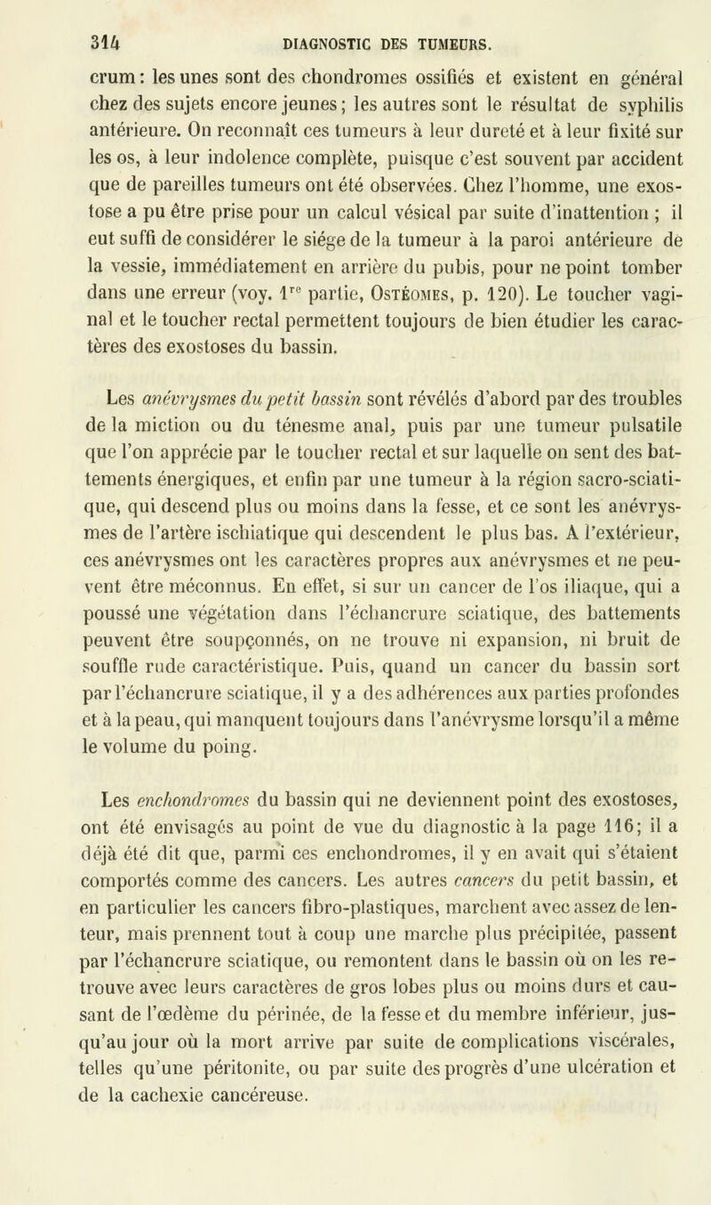 crum : les unes sont des chondromes ossifiés et existent en général chez des sujets encore jeunes ; les autres sont le résultat de syphilis antérieure. On reconnaît ces tumeurs à leur dureté et à leur fixité sur les os, à leur indolence complète, puisque c'est souvent par accident que de pareilles tumeurs ont été observées. Chez l'homme, une exos- tose a pu être prise pour un calcul vésical par suite d'inattention ; il eut suffi de considérer le siège de la tumeur à la paroi antérieure de la vessie, immédiatement en arrière du pubis, pour ne point tomber dans une erreur (voy. lre partie, Ostéomes, p. 120). Le toucher vagi- nal et le toucher rectal permettent toujours de bien étudier les carac- tères des exostoses du bassin. Les anévrysmes du petit bassin sont révélés d'abord par des troubles de la miction ou du ténesme anal, puis par une tumeur pulsatile que l'on apprécie par le toucher rectal et sur laquelle on sent des bat- tements énergiques, et enfin par une tumeur à la région sacro-sciati- que, qui descend plus ou moins dans la fesse, et ce sont les anévrys- mes de l'artère ischiatique qui descendent le plus bas. A l'extérieur, ces anévrysmes ont les caractères propres aux anévrysmes et ne peu- vent être méconnus. En effet, si sur un cancer de l'os iliaque, qui a poussé une végétation dans l'échancrure sciatique, des battements peuvent être soupçonnés, on ne trouve ni expansion, ni bruit de souffle rude caractéristique. Puis, quand un cancer du bassin sort par l'échancrure sciatique, il y a des adhérences aux parties profondes et à la peau, qui manquent toujours dans l'anévrysme lorsqu'il a même le volume du poing. Les enchondromes du bassin qui ne deviennent point des exostoses, ont été envisagés au point de vue du diagnostic à la page 116; il a déjà été dit que, parmi ces enchondromes, il y en avait qui s'étaient comportés comme des cancers. Les autres cancers du petit bassin, et en particulier les cancers fibro-plastiques, marchent avec assez de len- teur, mais prennent tout à coup une marche plus précipitée, passent par l'échancrure sciatique, ou remontent dans le bassin où on les re- trouve avec leurs caractères de gros lobes plus ou moins durs et cau- sant de l'œdème du périnée, de la fesse et du membre inférieur, jus- qu'au jour où la mort arrive par suite de complications viscérales, telles qu'une péritonite, ou par suite des progrès d'une ulcération et de la cachexie cancéreuse.