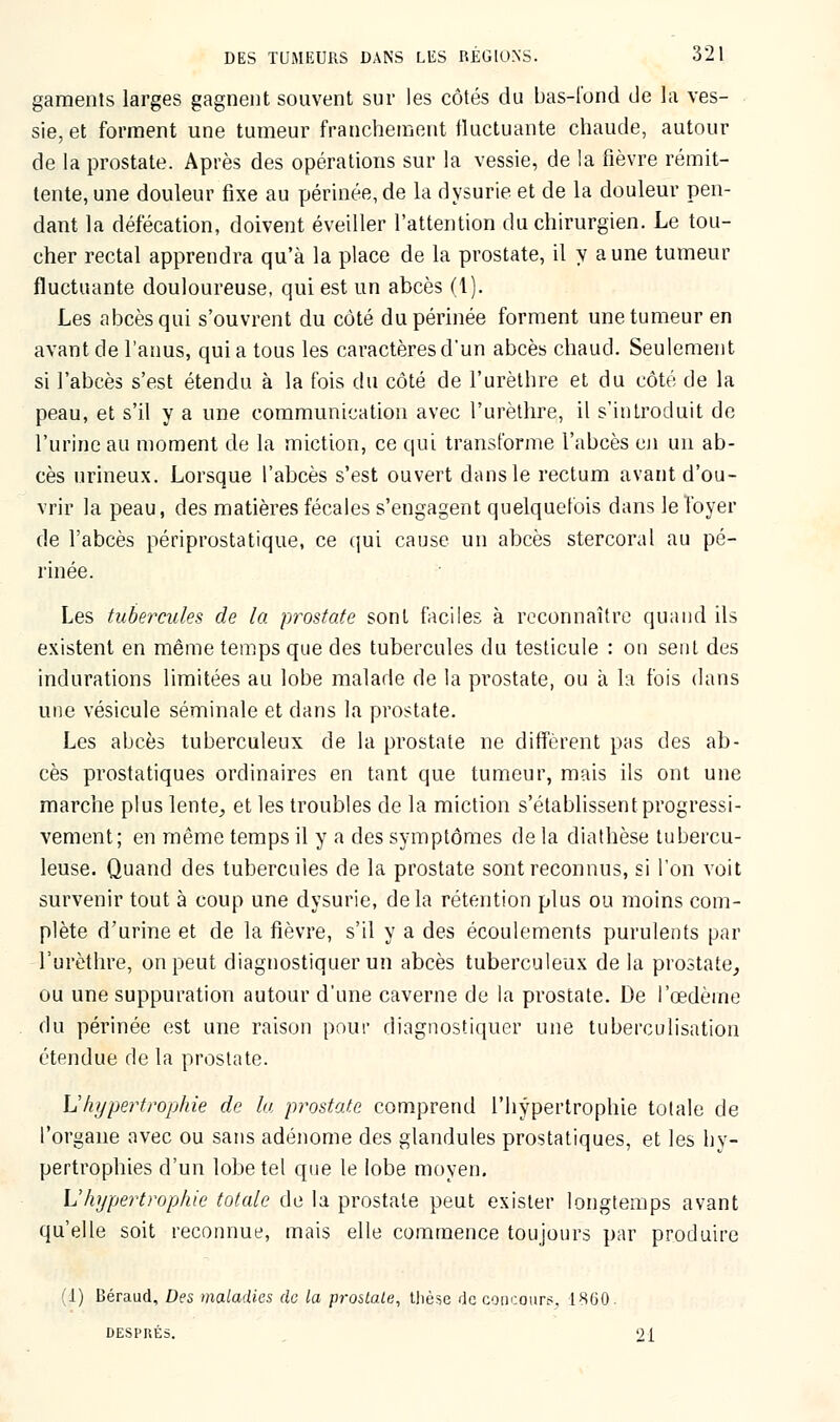 gaments larges gagnent souvent sur les côtés du bas-l'ond de la ves- sie, et forment une tumeur franchement fluctuante chaude, autour de la prostate. Après des opérations sur la vessie, de la fièvre rémit- tente, une douleur fixe au périnée, de la dysurie et de la douleur pen- dant la défécation, doivent éveiller l'attention du chirurgien. Le tou- cher rectal apprendra qu'à la place de la prostate, il y aune tumeur fluctuante douloureuse, qui est un abcès (1). Les abcès qui s'ouvrent du côté du périnée forment une tumeur en avant de l'anus, qui a tous les caractères d*un abcès chaud. Seulement si l'abcès s'est étendu à la fois du côté de l'urèthre et du côté de la peau, et s'il y a une communication avec l'urèthre, il s'introduit de l'urine au moment de la miction, ce qui transforme l'abcès en un ab- cès urineux. Lorsque l'abcès s'est ouvert dans le rectum avant d'ou- vrir la peau, des matières fécales s'engagent quelquefois dans le foyer de l'abcès périprostatique, ce qui cause un abcès stercoral au pé- rinée. Les tubercules de la prostate sont faciles à reconnaître quand ils existent en même temps que des tubercules du testicule : on sent des indurations limitées au lobe malade de la prostate, ou à la fois dans une vésicule séminale et dans la prostate. Les abcès tuberculeux de la prostate ne diffèrent pas des ab- cès prostatiques ordinaires en tant que tumeur, mais ils ont une marche plus lente, et les troubles de la miction s'établissent progressi- vement; en même temps il y a des symptômes de la diathèse tubercu- leuse. Quand des tubercules de la prostate sont reconnus, si l'on voit survenir tout à coup une dysurie, delà rétention plus ou moins com- plète d'urine et de la fièvre, s'il y a des écoulements purulents par l'urèthre, on peut diagnostiquer un abcès tuberculeux delà prostate, ou une suppuration autour d'une caverne de la prostate. De l'œdème du périnée est une raison pour diagnostiquer une tuberculisation étendue de la prostate. L'hypertrophie de lu prostate comprend l'hypertrophie totale de l'organe avec ou sans adénome des glandules prostatiques, et les hy- pertrophies d'un lobe tel que le lobe moyen. L'hypertrophie totale de la prostate peut exister longtemps avant qu'elle soit reconnue, mais elle commence toujours par produire (1) Béraud, Des maladies de la prostate, thèse de concours, 1860. DESPRÉS. 21