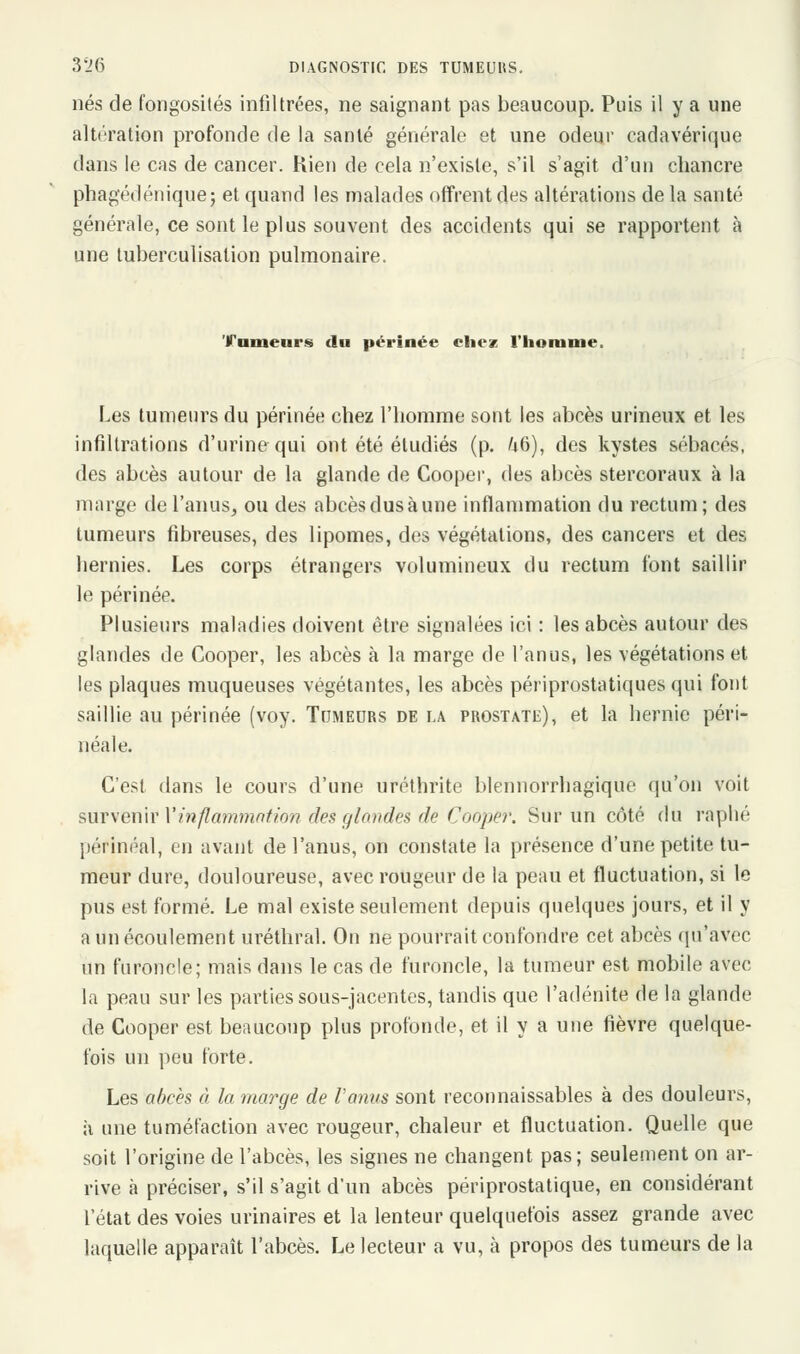 nés de fongosités infiltrées, ne saignant pas beaucoup. Puis il y a une altération profonde de la santé générale et une odeur cadavérique dans le cas de cancer. Kien de cela n'existe, s'il s'agit d'un chancre phagédénique; et quand les malades offrent des altérations de la santé générale, ce sont le plus souvent des accidents qui se rapportent à une tuberculisation pulmonaire. 'Fumeurs du périnée eliez l'homme, Les tumeurs du périnée chez l'homme sont les abcès urineux et les infiltrations d'urine qui ont été étudiés (p. /i6), des kystes sébacés, des abcès autour de la glande de Cooper, des abcès stercoraux à la marge de l'anus, ou des abcèsdusàune inflammation du rectum; des tumeurs fibreuses, des lipomes, des végétations, des cancers et des hernies. Les corps étrangers volumineux du rectum font saillir le périnée. Plusieurs maladies doivent être signalées ici : les abcès autour des glandes de Cooper, les abcès à la marge de l'anus, les végétations et les plaques muqueuses végétantes, les abcès périprostatiques qui font saillie au périnée (voy. Tumeurs de la prostate), et la hernie péri- néale. C'est dans le cours d'une uréthrite blennorrhagique qu'on voit survenir l'inflammation des glandes de Cooper. Sur un côté du raplié périnéal, en avant de l'anus, on constate la présence d'une petite tu- meur dure, douloureuse, avec rougeur de la peau et fluctuation, si le pus est formé. Le mal existe seulement depuis quelques jours, et il y a un écoulement uréthral. On ne pourrait confondre cet abcès qu'avec un furoncle; mais dans le cas de furoncle, la tumeur est mobile avec la peau sur les parties sous-jacentes, tandis que l'adénite de la glande de Cooper est beaucoup plus profonde, et il y a une fièvre quelque- fois un peu forte. Les abcès à la marge de l'anus sont reconnaissables à des douleurs, à une tuméfaction avec rougeur, chaleur et fluctuation. Quelle que soit l'origine de l'abcès, les signes ne changent pas; seulement on ar- rive «à préciser, s'il s'agit d'un abcès périprostatique, en considérant l'état des voies urinaires et la lenteur quelquefois assez grande avec laquelle apparaît l'abcès. Le lecteur a vu, à propos des tumeurs de la