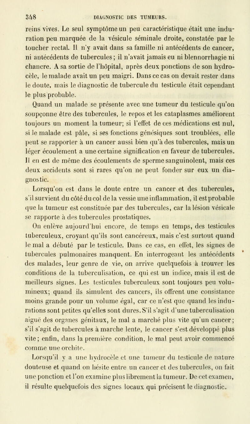 reins vives. Le seul symptôme un peu caractéristique était une indu- ration peu marquée de la vésicule séminale droite, constatée par le toucher rectal. !l n'y avait dans sa famille ni antécédents de cancer, ni antécédents de tubercules ; il n'avait jamais eu ni blennorrhagie ni chancre. A sa sortie de l'hôpital, après deux ponctions de son hydro- cèle, le malade avait un peu maigri. Dans ce cas on devait rester dans le doute, mais le diagnostic de tubercule du testicule était cependant le plus probable. Quand un malade se présente avec une tumeur du testicule qu'on soupçonne être des tubercules, le repos et les cataplasmes améliorent toujours un moment la tumeur; si l'effet de ces médications est nul, si le malade est pâle, si ses fonctions génésiques sont troublées, elle peut se rapporter à un cancer aussi bien qu'à des tubercules, mais un léger écoulement a une certaine signification en faveur de tubercules. Il en est de même des écoulements de sperme sanguinolent, mais ces deux accidents sont si rares qu'on ne peut fonder sur eux un dia- gnostic. Lorsqu'on est dans le doute entre un cancer et des tubercules, s'il survient du côté du col de la vessie une inflammation, il est probable que la tumeur est constituée par des tubercules, car la lésion vésicale se rapporte à des tubercules prostatiques. On enlève aujourd'hui encore, de temps en temps, des testicules tuberculeux, croyant qu'ils sont cancéreux, mais c'est surtout quand le mal a débuté par le testicule. Dans ce cas, en effet, les signes de tubercules pulmonaires manquent. En interrogeant les antécédents des malades, leur genre de vie, on arrive quelquefois à trouver les conditions de la tuberculisation, ce qui est un indice, mais il est de meilleurs signes. Les testicules tuberculeux sont toujours peu volu- mineux; quand ils simulent des cancers, ils offrent une consistance moins grande pour un volume égal, car ce n'est que quand les indu- rations sont petites qu'elles sont dures. S'il s'agit d'une tuberculisation aiguë des organes génitaux, le mal a marché plus vite qu'un cancer; s'il s'agit de tubercules à marche lente, le cancer s'est développé plus vite; enfin, dans la première condition, le mal peut avoir commencé comme uneorchito. Lorsqu'il y a une hydrocèle et une tumeur du testicule de nature douteuse et quand on hésite entre un cancer et des tubercules, on fait une ponction et l'on examine plus librement la tumeur. De cet examen, il résulte quelquefois des signes locaux qui précisent le diagnostic.