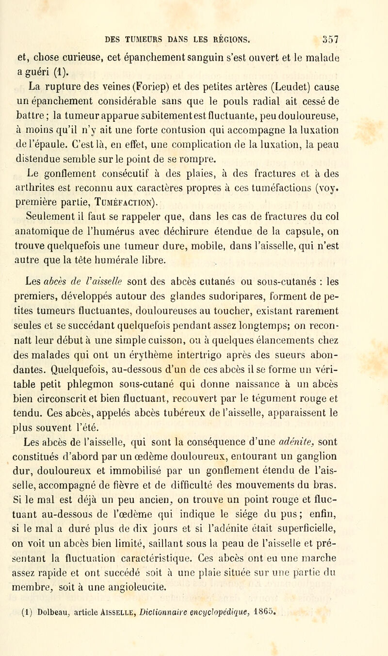 et, chose curieuse, cet épanchement sanguin s'est ouvert et le malade a guéri (1). La rupture des veines (Foriep) et des petites artères (Leudet) cause un épanchement considérable sans que le pouls radial ait cessé de battre; la tumeur apparue subitementest fluctuante, peu douloureuse, à moins qu'il n'y ait une forte contusion qui accompagne la luxation de l'épaule. C'est là, en effet, une complication de la luxation, la peau distendue semble sur le point de se rompre. Le gonflement consécutif à des plaies, à des fractures et à des arthrites est reconnu aux caractères propres à ces tuméfactions (voy. première partie, Tuméfaction). Seulement il faut se rappeler que, dans les cas de fractures du col anatomique de l'humérus avec déchirure étendue de la capsule, on trouve quelquefois une tumeur dure, mobile, dans l'aisselle, qui n'est autre que la tête humérale libre. Les abcès de Vaisselle sont des abcès cutanés ou sous-cutanés : les premiers, développés autour des glandes sudoripares, forment de pe- tites tumeurs fluctuantes, douloureuses au toucher, existant rarement seules et se succédant quelquefois pendant assez longtemps; on recon- naît leur début à une simple cuisson, ou à quelques élancements chez des malades qui ont un érylhème intertrigo après des sueurs abon- dantes. Quelquefois, au-dessous d'un de ces abcès il se forme un véri- table petit phlegmon sous-cutané qui donne naissance à un abcès bien circonscrit et bien fluctuant, recouvert par le tégument rouge et tendu. Ces abcès, appelés abcès tubéreux de l'aisselle, apparaissent le plus souvent l'été. Les abcès de l'aisselle, qui sont la conséquence d'une adénite, sont constitués d'abord par un œdème douloureux, entourant un ganglion dur, douloureux et immobilisé par un gonflement étendu de l'ais- selle, accompagné de fièvre et de difficulté des mouvements du bras. Si le mal est déjà un peu ancien, on trouve un point rouge et fluc- tuant au-dessous de l'œdème qui indique le siège du pus ; enfin, si le mal a duré plus de dix jours et si l'adénite était superficielle, on voit un abcès bien limité, saillant sous la peau de l'aisselle et pré- sentant la fluctuation caractéristique. Ces abcès ont eu une marche assez rapide et ont succédé soit à une plaie située sur une partie du membre, soit à une angioleucite. (1) Dolbeau, article Aisselle, Dictionnaire encyclopédique, 1865.