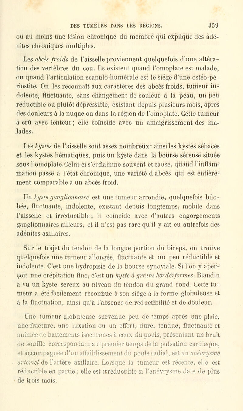 ou au moins une lésion chronique du membre qui explique des adé- nites chroniques multiples. Les abcès froids de l'aisselle proviennent quelquefois d'une altéra- tion des vertèbres du cou. Ils existent quand l'omoplate est malade, ou quand l'articulation scapulo-humérale est le siège d'une ostéo-pé- riostite. On les reconnaît aux caractères des abcès froids, tumeur in- dolente, fluctuante, sans changement de couleur à la peau, un peu réductible ou plutôt dépressibie, existant depuis plusieurs mois, après des douleurs à la nuque ou dans la région de l'omoplate. Cette tumeur a crû avec lenteur ; elle coïncide avec un amaigrissement des ma- .lades. Les kystes de l'aisselle sont assez nombreux: ainsi les kystes sébacés et les kystes hématiques, puis un kyste dans la bourse séreuse située sous l'omoplate.Celui-ci s'enflamme souvent et cause, quand l'inflam- mation passe à l'état chronique, une variété d'abcès qui est entière- ment comparable à un abcès froid. Un kyste ganglionnaire est une tumeur arrondie, quelquefois bilo- bée, fluctuante, indolente, existant depuis longtemps, mobile dans l'aisselle et irréductible; il coïncide avec d'autres engorgements ganglionnaires ailleurs, et il n'est pas rare qu'il y ait eu autrefois des adénites axillaires. Sur le trajet du tendon de la longue portion du biceps, on trouve quelquefois une tumeur allongée, fluctuante et un peu réductible et indolente. C'est une hydropisie de la bourse synoviale. Si l'on y aper- çoit une crépitation fine, c'est un kyste à grains hordéiformes. Blandin a vu un kyste séreux au niveau du tendon du grand rond. Cette tu- meur a été facilement reconnue à son siège à la forme globuleuse et à la fluctuation, ainsi qu'à l'absence de réductibilité et de douleur. Une tumeur globuleuse survenue peu de temps après une plaie, une fracture, une luxation ou un effort, dure, tendue, fluctuante et animée de battements isochrones à ceux du pouls, présentant un bruit de souffle correspondant au premier temps de la pulsation cardiaque, et accompagnée d'un affaiblissement du pouls radial, est un anévrysme artériel de l'artère axillaire. Lorsque la tumeur est récente, elle est réductible en partie ; elle est irréductible si l'anévrysme date de plus de trois mois.