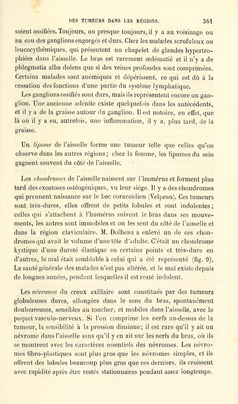 soient ossifiées. Toujours, ou presque toujours, il y a au voisinage ou au cou des ganglions engorgés et durs. Chez les malades scrofuleux ou leucocythémiques, qui présentent un chapelet de glandes hypertro- phiées dans l'aisselle. Le bras est rarement œdématié et il n'y a de phlegmatia alba dolens que si des veines profondes sont comprimées. Certains malades sont anémiques et dépérissent, ce qui est dû à la cessation des fonctions d'une partie du système lymphatique. Les ganglions ossifiés sont durs, mais ils représentent encore un gan- glion. Une ancienne adénite existe quelquefois dans les antécédents, et il y a de la graisse autour du ganglion. Il est notoire, en effet, que là où il y a eu, autrefois, une inflammation, il y a, plus tard, de la graisse. Un lipome de l'aisselle forme une tumeur telle que celles qu'on observe dans les autres régions; chez la femme, les lipomes du sein gagnent souvent du côté de l'aisselle. Les chondromes de l'aisselle naissent sur l'humérus et forment plus tard des exostoses ostéogéniques, vu leur siège. Il y a des chondromes qui prennent naissance sur le bec coracoïdien (Velpeau). Ces tumeurs sont très-dures, elles offrent de petits lobules et sont indolentes ; celles qui s'attachent à l'humérus suivent le bras dans ses mouve- ments, les autres sont immobiles et on les sent du côté de l'aisselle et dans la région claviculaire. M. Dolbeau a enlevé un de ces chon- dromes qui avait le volume d'une tête d'adulte. C'était un chondrome kystique d'une dureté élastique en certains points et très-dure en d'autres, le mal était semblable à celui qui a été représenté (fig. 9). La santé générale des malades n'est pas altérée, et le mal existe depuis de longues années, pendant lesquelles il est resté indolent. Les névromes du creux axillaire sont constitués par des tumeurs globuleuses dures, allongées dans le sens du bras, spontanément douloureuses, sensibles au toucher, et mobiles dans l'aisselle, avec le paquet vasculo-nerveux. Si l'on comprime les nerfs au-dessus de la tumeur, la sensibilité à la pression diminue; il est rare qu'il y ait un névrome dans l'aisselle sans qu'il y en ait sur les nerfs du bras, où ils se montrent avec les caractères essentiels des névromes. Les névro- mes fibro-plastiques sont plus gros que les névromes simples, et ils offrent des lobules beaucoup plus gros que ces derniers, ils croissent avec rapidité après être restés stationnaires pendant assez longtemps.