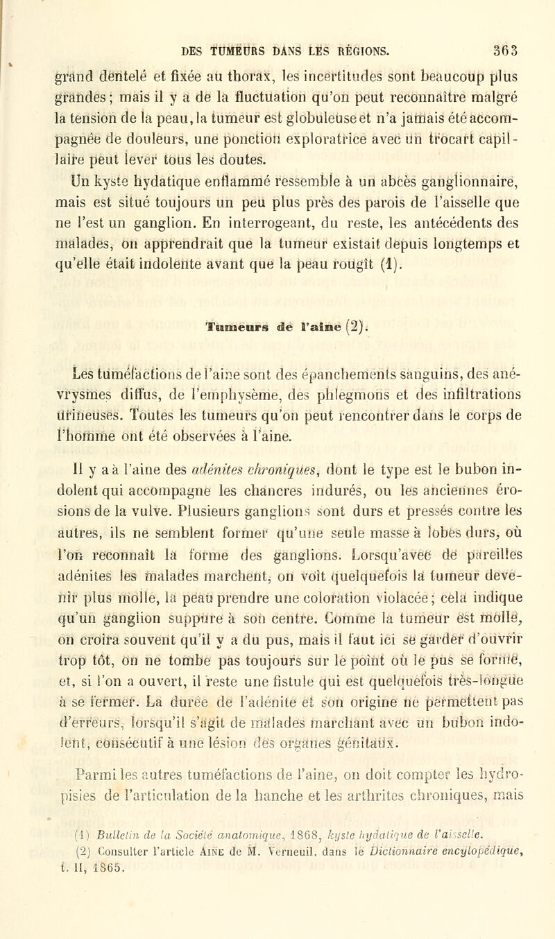 grand dentelé et fixée au thorax, les incertitudes sont beaucoup plus grandes; mais il y a de la fluctuation qu'on peut reconnaître malgré la tension de la peau, la tumeur est globuleuse et n'a jamais été accom- pagnée de douleurs, une ponction exploratrice avec un trocart capil- laire peut lever tous les doutes. Un kyste hydatique enflammé ressemble à un abcès ganglionnaire, mais est situé toujours un peu plus près des parois de l'aisselle que ne l'est un ganglion. En interrogeant, du reste, les antécédents des malades, on apprendrait que la tumeur existait depuis longtemps et qu'elle était indolente avant que la peau rougît (1). Tumeurs de l'aine (2). Les tuméfactions de l'aine sont des épanchements sanguins, des ané- vrysmes diffus, de l'emphysème, des phlegmons et des infiltrations Ufineuses. Toutes les tumeurs qu'on peut rencontrer dans le corps de l'homme ont été observées à l'aine. Il y a à l'aine des adénites chroniques, dont le type est le bubon in- dolent qui accompagne les chancres indurés, ou les anciennes éro- sions de la vulve. Plusieurs ganglions sont durs et pressés contre les autres, ils ne semblent former qu'une seule masse à lobes durs, où l'on reconnaît la forme des ganglions. Lorsqu'avec dé pareilles adénites les malades marchent, on voit quelquefois là tumeur deve- nir plus molle, la peau prendre une coloration violacée; cela indique qu'un ganglion suppure à son centre. Comme la tumeur est molle, on croira souvent qu'il y a du pus, mais il faut ici se garder d'ouvrir trop tôt, on ne tombe pas toujours sur le point où le pus se forme, et, si l'on a ouvert, il reste une fistule qui est quelquefois très-longue à se fermer. La durée de l'adénite et son origine ne permettent pas d'erreurs, lorsqu'il s'agit de malades marchant avec un bubon indo- lent, consécutif à une lésion des organes génitaux. Parmi les autres tuméfactions de l'aine, on doit compter les hydro- pisies de l'articulation de la hanche et les arthrites chroniques, mais (1) Bulletin de la Société analomiquc, 1868, kyste hydatique de l'aisselle. (2) Consulter l'article Aine de M. Verneuil, dans îe Dictionnaire encylopddique, t. H, 1865.