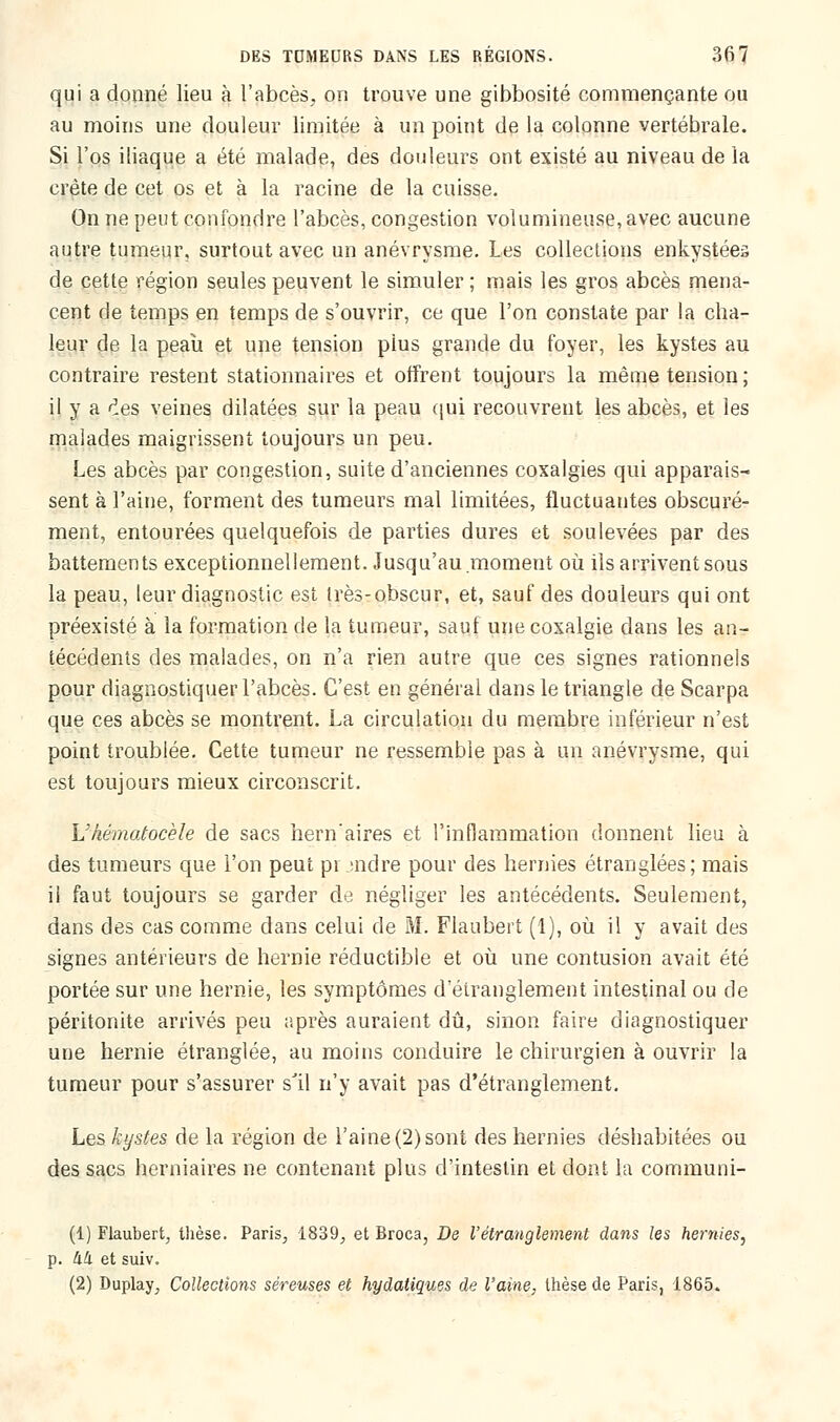 qui a donné lieu à l'abcès, on trouve une gibbosité commençante ou au moins une douleur limitée à un point de la colonne vertébrale. Si l'os iliaque a été malade, des douleurs ont existé au niveau de la crête de cet os et à la racine de la cuisse. On ne peut confondre l'abcès, congestion volumineuse, avec aucune autre tumeur, surtout avec un anévrysme. Les collections enkystées de cette région seules peuvent le simuler ; mais les gros abcès mena- cent de temps en temps de s'ouvrir, ce que l'on constate par la cha- leur de la peau et une tension pius grande du foyer, les kystes au contraire restent stationnaires et offrent toujours la même tension; il y a ^es veines dilatées sur la peau qui recouvrent les abcès, et les malades maigrissent toujours un peu. Les abcès par congestion, suite d'anciennes coxalgies qui apparais- sent à l'aine, forment des tumeurs mal limitées, fluctuantes obscuré- ment, entourées quelquefois de parties dures et soulevées par des battements exceptionnellement. Jusqu'au moment où ils arrivent sous la peau, leur diagnostic est très-obscur, et, sauf des douleurs qui ont préexisté à la formation de la tumeur, sauf une coxalgie dans les an- técédents des malades, on n'a rien autre que ces signes rationnels pour diagnostiquer l'abcès. C'est en général dans le triangle de Scarpa que ces abcès se montrent. La circulation du membre inférieur n'est point troublée. Cette tumeur ne ressemble pas à un anévrysme, qui est toujours mieux circonscrit. L'hématocèle de sacs hern'aires et l'inflammation donnent lieu à des tumeurs que l'on peut prendre pour des hernies étranglées; mais il faut toujours se garder de négliger les antécédents. Seulement, dans des cas comme dans celui de M. Flaubert (1), où il y avait des signes antérieurs de hernie réductible et où une contusion avait été portée sur une hernie, les symptômes d'étranglement intestinal ou de péritonite arrivés peu après auraient dû, sinon faire diagnostiquer une hernie étranglée, au moins conduire le chirurgien à ouvrir la tumeur pour s'assurer s'il n'y avait pas d'étranglement. Les kystes de la région de l'aine (2) sont des hernies déshabitées ou des sacs herniaires ne contenant plus d'intestin et dont la communi- (1) Flaubert, thèse. Paris, 1839, et Broca, De l'étranglement dans les hernies, p. hh et suiv. (2) Duplay, Collections séreuses et hydatiques de l'aine, thèse de Paris, 1865.
