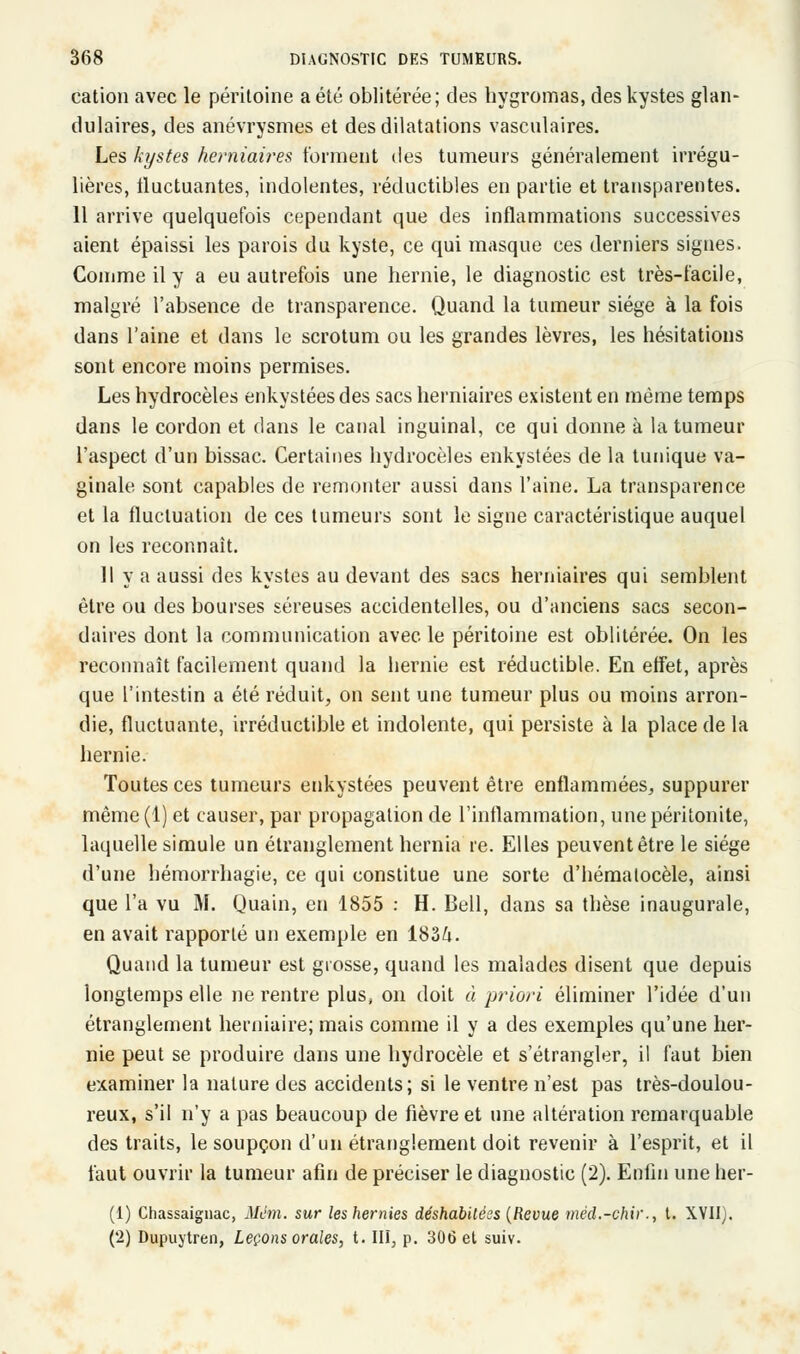 cation avec le péritoine a été oblitérée; des hygromas, des kystes glan- dulaires, des anévrysmes et des dilatations vasculaires. Les kystes herniaires forment des tumeurs généralement irrégu- lières, fluctuantes, indolentes, réductibles en partie et transparentes. 11 arrive quelquefois cependant que des inflammations successives aient épaissi les parois du kyste, ce qui masque ces derniers signes. Comme il y a eu autrefois une hernie, le diagnostic est très-facile, malgré l'absence de transparence. Quand la tumeur siège à la fois dans l'aine et dans le scrotum ou les grandes lèvres, les hésitations sont encore moins permises. Les hydrocèles enkystées des sacs herniaires existent en même temps dans le cordon et dans le canal inguinal, ce qui donne à la tumeur l'aspect d'un bissac. Certaines hydrocèles enkystées de la tunique va- ginale sont capables de remonter aussi dans l'aine. La transparence et la fluctuation de ces tumeurs sont le signe caractéristique auquel on les reconnaît. 11 va aussi des kystes au devant des sacs herniaires qui semblent être ou des bourses séreuses accidentelles, ou d'anciens sacs secon- daires dont la communication avec le péritoine est oblitérée. On les reconnaît facilement quand la hernie est réductible. En effet, après que l'intestin a été réduit, on sent une tumeur plus ou moins arron- die, fluctuante, irréductible et indolente, qui persiste à la place de la hernie. Toutes ces tumeurs enkystées peuvent être enflammées, suppurer même (1) et causer, par propagation de l'inflammation, une péritonite, laquelle simule un étranglement hernia re. Elles peuvent être le siège d'une hémorrhagie, ce qui constitue une sorte d'hémalocèle, ainsi que l'a vu M. Quain, en 1855 : H. Bell, dans sa thèse inaugurale, en avait rapporté un exemple en 183/i. Quand la tumeur est grosse, quand les malades disent que depuis longtemps elle ne rentre plus, on doit à priori éliminer l'idée d'un étranglement herniaire; mais comme il y a des exemples qu'une her- nie peut se produire dans une hydrocèle et s'étrangler, il faut bien examiner la nature des accidents; si le ventre n'est pas très-doulou- reux, s'il n'y a pas beaucoup de fièvre et une altération remarquable des traits, le soupçon d'un étranglement doit revenir à l'esprit, et il faut ouvrir la tumeur afin de préciser le diagnostic (2). Enfin une her- (1) Chassaignac, Mcm. sur les hernies déshabilécs (Revue mëd.-chir., t. XVII). (2) Dupuytren, Leçons orales, t. III, p. 306 et suiv.