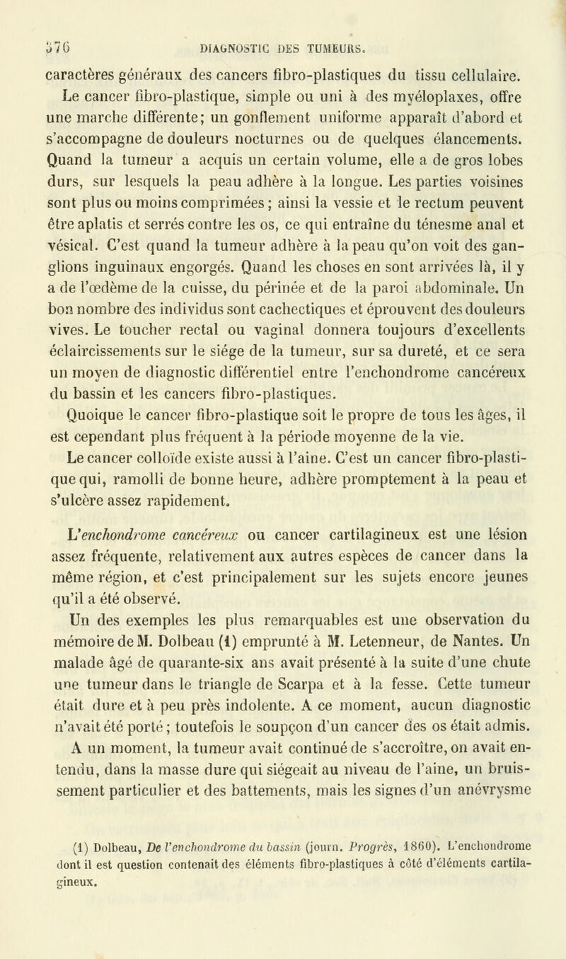 caractères généraux des cancers fibro-plastiques du tissu cellulaire. Le cancer lîbro-plastique, simple ou uni à des myéloplaxes, offre une marche différente; un gonflement uniforme apparaît d'abord et s'accompagne de douleurs nocturnes ou de quelques élancements. Quand la tumeur a acquis un certain volume, elle a de gros lobes durs, sur lesquels la peau adhère à la longue. Les parties voisines sont plus ou moins comprimées; ainsi la vessie et le rectum peuvent être aplatis et serrés contre les os, ce qui entraîne du ténesme anal et vésical. C'est quand la tumeur adhère à la peau qu'on voit des gan- glions inguinaux engorgés. Quand les choses en sont arrivées là, il y a de l'œdème de la cuisse, du périnée et de la paroi abdominale. Un bon nombre des individus sont cachectiques et éprouvent des douleurs vives. Le toucher rectal ou vaginal donnera toujours d'excellents éclaircissements sur le siège de la tumeur, sur sa dureté, et ce sera un moyen de diagnostic différentiel entre l'enchondrome cancéreux du bassin et les cancers fibro-plastiques. Quoique le cancer fibro-plastique soit le propre de tous les âges, il est cependant plus fréquent à la période moyenne de la vie. Le cancer colloïde existe aussi à l'aine. C'est un cancer fibro-plasti- que qui, ramolli de bonne heure, adhère promptement à la peau et s'ulcère assez rapidement. L'enchondrome cancéreux ou cancer cartilagineux est une lésion assez fréquente, relativement aux autres espèces de cancer dans la même région, et c'est principalement sur les sujets encore jeunes qu'il a été observé. Un des exemples les plus remarquables est une observation du mémoire de M. Dolbeau (i) emprunté à M. Letenneur, de Nantes. Un malade âgé de quarante-six ans avait présenté à la suite d'une chute une tumeur dans le triangle de Scarpa et à la fesse. Cette tumeur était dure et à peu près indolente. A ce moment, aucun diagnostic n'avait été porté; toutefois le soupçon d'un cancer des os était admis. A un moment, la tumeur avait continué de s'accroître, on avait en- tendu, dans la masse dure qui siégeait au niveau de l'aine, un bruis- sement particulier et des battements, mais les signes d'un anévrysme (1) Dolbeau, De l'enchondrome du lassai (journ. Progrès, 1860). L'enchondrome dont il est question contenait des éléments fibro-plastiques à côté d'éléments cartila- gineux.