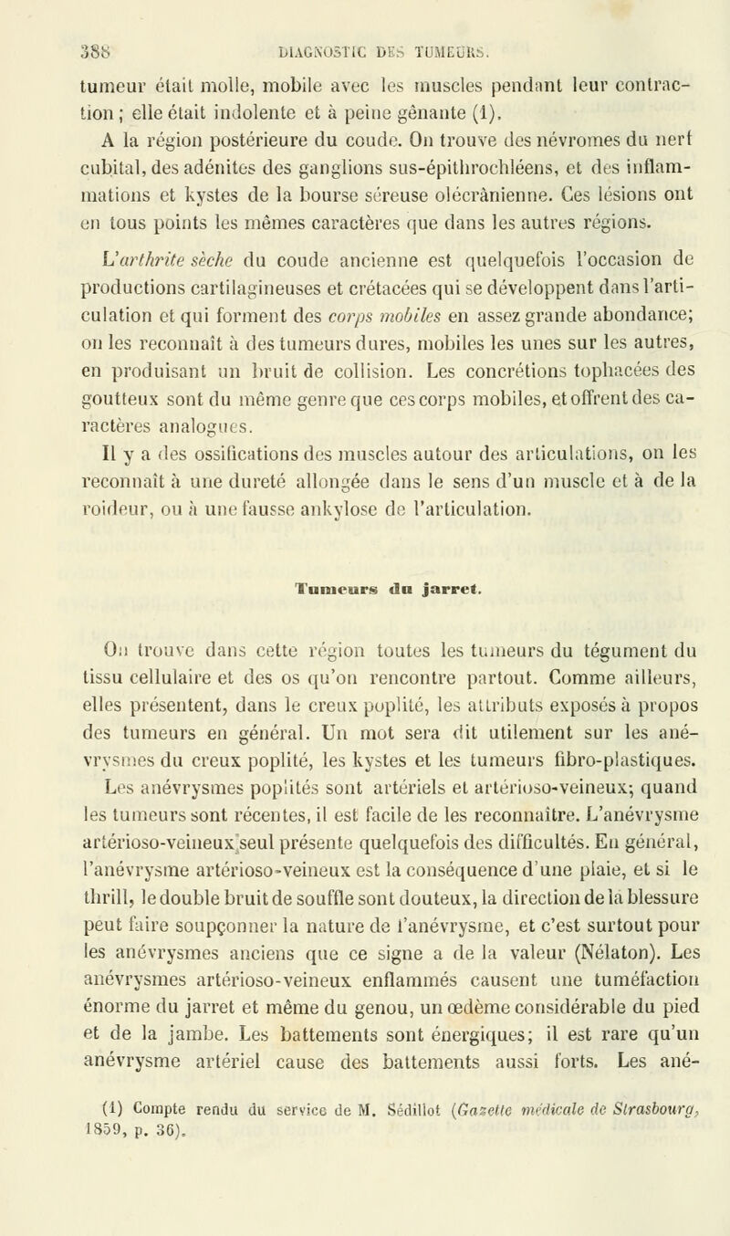 tumeur était molle, mobile avec les muscles pendant leur contrac- tion; elle était indolente et à peine gênante (1). A la région postérieure du coude. On trouve des névromes du nert cubital, des adénites des ganglions sus-épithrochléens, et des inflam- mations et kystes de la bourse séreuse olécrànienne. Ces lésions ont en tous points les mêmes caractères que dans les autres régions. L'arthrite sèche du coude ancienne est quelquefois l'occasion de productions cartilagineuses et crétacées qui se développent dans l'arti- culation et qui forment des corps mobiles en assez grande abondance; on les reconnaît à des tumeurs dures, mobiles les unes sur les autres, en produisant un bruit de collision. Les concrétions topbacées des goutteux sont du même genre que ces corps mobiles, et offrent des ca- ractères analogues. Il y a des ossifications des muscles autour des articulations, on les reconnaît à une dureté allongée dans le sens d'un muscle et à de la roideur, ou à une fausse ankylose de l'articulation. Tumeurs du jarret. On trouve dans cette région toutes les tumeurs du tégument du tissu cellulaire et des os qu'on rencontre partout. Comme ailleurs, elles présentent, dans le creux poplité, les attributs exposés à propos des tumeurs en général. Un mot sera dit utilement sur les ané- vrysmes du creux poplité, les kystes et les tumeurs fibro-piastiques. Les anévrysmes poplités sont artériels et artérioso-veineux-, quand les tumeurs sont récentes, il est facile de les reconnaître. L'anévrysme arîérioso-veineux^seul présente quelquefois des difficultés. En général, l'anévrysme artérioso-veineux est la conséquence d'une plaie, et si le thrill, le double bruit de souffle sont douteux, la direction de la blessure peut faire soupçonner la nature de l'anévrysme, et c'est surtout pour les anévrysmes anciens que ce signe a de la valeur (Nélaton). Les anévrysmes artérioso-veineux enflammés causent une tuméfaction énorme du jarret et même du genou, un œdème considérable du pied et de la jambe. Les battements sont énergiques; il est rare qu'un anévrysme artériel cause des battements aussi forts. Les ané- (1) Compte rendu du service de M. Sédillot {Gazette médicale de Strasbourg, 1859, p. 36),