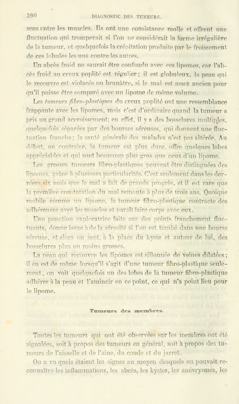 sens entre les muscles. Us ont une consistance molle el offrent une fluctuation qui tromperait si l'on ne considérait la forme irrégulière de la tumeur, et quelquefois la crépitation produite par le froissement de ces lobules les uns contre les autres. Un abcès froid ne saurait être confondu avec ces lipomes, car l'ab- <oèc froid an creux poplité est régulier; il est globuleux, la peau qni le recouvre esf violacée ou brunâtre, si le mal est assez ancien pour qu'il puisse être comparé avec un lipome de même volume. Les tumeurs fibro-ptantiques du creux poplîfé ont une ressemblance frappante avec les lipomes, mais c'est d'ordinaire quand la tumeur a pris un grand accroissement: en effet, il va des bosselures multiples, quelquefois séparées par des bourses séreuses, qui donnent une fluc- tuation franche; la santé générale des malades n'est pas altérée. Au début-, a contraire, la tumeur est plus dure, offre quelques lobes appréciables et qui sont beaucoup plus gros que ceux d'un lipome. Les grosses tumeurs fibro-plastiques peuvent être distinguées des es, grâce à plusieurs particularités. C'est seulement dans les der- niers six mois que ^ mal a fait de grands progrès, et il est rare que la première constat! lu mal remonte à plus de trois ans. Quoique ;ie eomm^ ,i lipome, la tumeur fibro-plastique contracte des adhérences avec les muscles et paraît faire corps avec. eux. Une ponction exploratrice faite sur des points franchement fluc- tuants, donne issue à de la sérosité si l'on est tombé dans une bourse séreuse, et alors on sent, à la place du kyste et autour de lui, des bosselures plus on moins grosses. La préâu qui recouvre les lipomes est sillonnée de veines dilatées; il en est, de même lorsqu'il s'agit d'une tumeur fibro-plastique seule- ment, on voit quelquefois un des lobes de la tumeur fibro-plastique adhérer à la peau et l'amincir en ce point, ce qui n'a point lieu pour le lipome. Tnmenrs des membres. Toutes les tumeurs qui ont été observées sur les membres ont été signalées, soit à propos des tumeurs en général, soit à propos des tu- meurs de l'aisselle et de l'aine, du coude et du jarret. On a vu quels étaient les signes au moyen desquels on pouvait re- connaître les inflammations, les abcès, les kystes, les anévrysmes, les