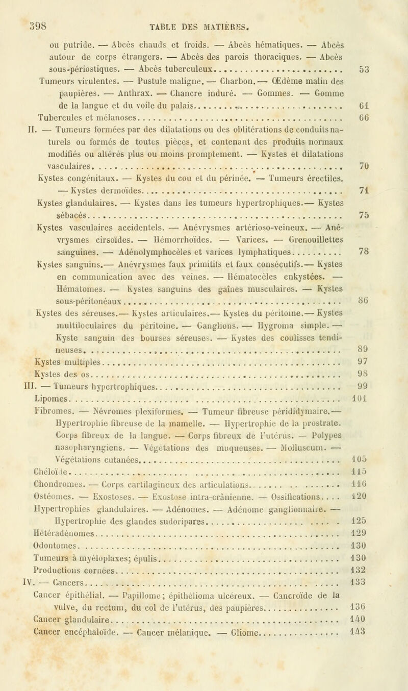 ou putride. — Abcès chauds et froids. — Abcès hématiques. — Abcès autour de corps étrangers. — Abcès des parois thoraciques. — Abcès sous-périostiques. — Abcès tuberculeux 53 Tumeurs virulentes. — Pustule maligne.— Charbon.— Œdème malin des paupières. — Anthrax. — Chancre induré. — Gommes. — Gomme de la langue et du voile du palais . :....,. 61 Tubercules et mélanoses 66 II. — Tumeurs formées par des dilatations ou des oblitérations de conduits na- turels ou formés de toutes pièces, et contenant des produits normaux modifiés ou altérés plus ou moins promptement. — Kystes et dilatations vasculaires 70 Kystes congénitaux. — Kystes du cou et du périnée. — Tumeurs érectiles. — Kystes dermoïdes 71 Kystes glandulaires. — Kystes dans les tumeurs hypertrophiques.— Kystes sébacés 75 Kystes vasculaires accidentels. — Anévrysmes artérioso-veineux. — Ané- vrysmes cirsoïdes. — Hémorrhoïdes. — Varices. — Grenouillettes sanguines. — Adénolymphocèles et varices lymphatiques 78 Kystes sanguins.— Anévrysmes faux primitifs et faux consécutifs.— Kystes en communication avec des veines. — Hématocèles enkystées. — Hématomes. — Kystes sanguins des gaines musculaires. — Kystes sous-péritonéaux 86 Kystes des séreuses.— Kystes articulaires.— Kystes du péritoine.— Kystes multiloculaires du péritoine. — Ganglions. — Hygroma simple. — Kyste sanguin des bourses séreuse^. — Kystes des coulisses tendi- neuses , 89 Kystes multiples 97 Kystes des os 98 III. — Tumeurs hypertrophiques 99 Lipomes 101 Fibromes. — ISévromcs plexiformes. — Tumeur fibreuse pérididymaire.— Hypertrophie fibreuse de la mamelle. — Hypertrophie de la prostrate. Corps fibreux de la langue. — Corps fibreux de l'utérus. — Polypes nasupharyngiens. — Végétations des muqueuses. — Wolluscuin. — Végétations cutanées 105 Chéloï le 115 Cbondromes. — Corps cartilagineux des articulations 116 Ostéonies. — Exostoses. — L\\ost<>se intra-crànienne. — Ossifications.... *20 Hypertrophies glandulaires. — Adénomes. — Adénome ganglionnaire. — Hypertrophie des glandes sudoripares . 125 Hétéradénomes 129 Odontomes 130 Tumeurs à myéloplaxes; épulis 130 Productions cornées 132 IV. — Cancers 133 Cancer épithélial. — Papillome; épilhélioma ulcéreux. — Cancroïde de la vulve, du rectum, du col de l'utérus, des paupières l^u Cancer glandulaire , 140 Cancer encéphaloïcle. — Cancer mélaniquc. — Gliome 143