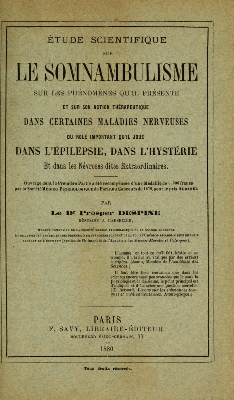 sua LE SOMNAMBULISME SUR LES PHÉNOMÈNES QU'IL PRÉSENTE ET SUR SON ACTION THÉRAPEUTIQUE DANS CERTAINES MALADIES NERVEUSES DU ROLE IMPORTANT QU'IL JOUE DANS LÉPILEPSIE, DANS L'HYSTÉRIE Et dans les Névroses dites Extraordinaires. Ouvrage dont ia Première Partie a été récompensée d'une Médaille de t. 200 francs par la Société.MÉDico Psychologique de Paris,au Concoursde l879,pour le prix Aubanel PAR Le Dr Prosper I>ESF»I1VE RÉSIDANT A MARSEILLE, MEMBRE HONORAIRE DE LA SOCIÉTÉ MEOICO-PSVCIIOLOGIQUE DE LA GRANDB-BRETAGNB Br i>e la société américaine des prisons, m bmdrb correspondant de la société hÉdico-psycmologiqubdb PARI S lauréat de l'institut (Section «le Philosophie de l'Académie des Sciences Morales et Politiques). L'homme, en tout ce qu'il fait, hésite et se trompe. 11 n'arrive au vrai que par des erreurs N corrigées. (Jamin, Membre de l'Académie des Sciences.) Il faut être bien convaincu que dans les sciences encore aussi peu avancées que le sont la physiologie et la médecine, le point principal est d'indiquer et d'ébaucher une question nouvelle. (Cl. Bernard, Leçons sur les substances toxi- ques et médicamenteuses, Avant-propos.) PARIS F. SAVY, LIBRAIRE-ÉDITEUR BOULEVARD SAINT-GERMAIN, 77 1880