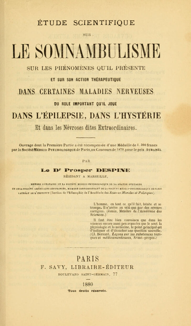 SUR. LE SOMNAMBULISME SUR LES PHÉNOMÈNES QU'IL PRÉSENTE ET SUR SON ACTION THÉRAPEUTIQUE DANS CERTAINES MALADIES NERVEUSES DU ROLE IMPORTANT QU'IL JOUE DANS L'ÉPILEPSIE, DANS L'HYSTÉRIE Et dans les Névroses dites Extraordinaires. Ouvrage dont la Première Partie a été récompensée d'une Médaille de 1 • 200 francs par la SociétéMÉDico Psychologique de Paris,au Concoursde l8T9,pour le prix Aubanel PAR Le Or Prosper DE§PI\K RÉSIDANT A MARSEILLE, MBMBRE HONORAIRE DE LA SOCIETE MEDICO-P6 YCHOLOGlQUfc DE LA GRANDB- BRETAGNE BT DBLA SOCIETE AMERICAINE DB9 PRISONS, M BM BRB COR RESPONDANT DE LA SOCIET É MEDICO-PSTCHOLOGIQUE DE PARIS lauréat db v'institpt (Section de Philosophie <ie l'Académie des Scient es Morales et Politiques). L'homme, en tout ce qu'il fait, hésite et se trompe. 11 n'arrive au vrai que par des erreurs corrigées. (Jamin, Membre de l'Académie des Sciences.) 11 faut être bien convaincu que dans les sciences encore aussi peu avancées que le sont la physiologie et la médecine, le point principal est d'indiquer et d'ébaucher une question nouvelle. (Cl. Bernard, Leçons sur les substances toxi- ques et médicamenteuses, Avant-propos.) PARIS F. SAVY, LIBRAIRE-ÉDITEUR BOULEVARD SAINT-GERMAIN, 77 1880