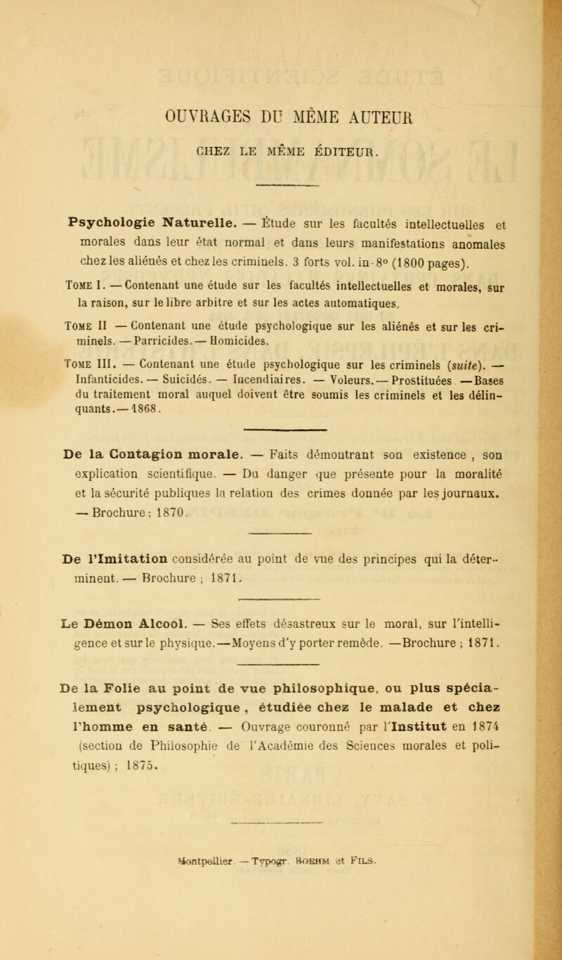 OUVRAGES DU MÊME AUTEUR CHEZ LE MÊME ÉDITEUR. Psychologie Naturelle. — Étude sur les facultés intellectuelles et morales dans leur état normal et dans leurs manifestations anomales chez les aliénés et chez les criminels. 3 forts vol. in-8° (1800 pages). Tome I. —Contenant une étude sur les facultés intellectuelles et morales, sur la raison, sur le libre arbitre et sur les actes automatiques. Tome II — Contenant une étude psychologique sur les aliénés et sur les cri- minels. — Parricides. — Homicides. Tome III. — Contenant une étude psychologique sur les criminels (suite). — Infanticides.— Suicidés. — Incendiaires. — Voleurs.—Prostituées —Bases du traitement moral auquel doivent être soumis les criminels et les délin- quants.—1868. De la Contagion morale. — Faits démontrant son existence , son explication scientifique. — Du danger que présente pour la moralité et la sécurité publiques la relation des crimes donnée par les journaux. — Brochure; 1870. De l'Imitation considérée au point de vue des principes qui la déter- minent. — Brochure ; 1871. Le Démon Alcool. — Ses effets désastreux sur le moral, sur l'intelli- gence et sur le physique.—Moyens d'y porter remède. —Brochure; 1871. De la Folie au point de vue philosophique, ou plus spécia- lement psychologique , étudiée chez le malade et chez Thomme en santé. — Ouvrage couronné par l'Institut en 1874 (section de Philosophie de l'Académie des Sciences morales et poli- tiques) ; 1875. Montpellier. — Typogr. Boehm et Fils.