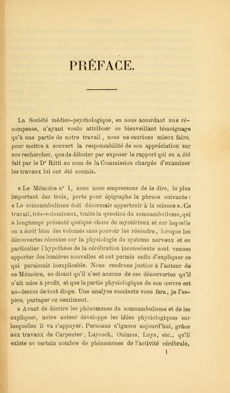 PRÉFACE. La Société médico-psychologique, en nous accordant une ré- compense, n'ayant voulu attribuer ce bienveillant témoignage qu'à une partie de notre travail , nous ne saurions mieux faire, pour mettre à couvert la responsabilité de son appréciation sur nos recherches, que de débuter par exposer le rapport qui en a été fait par le D1* Ritti au nom de la Commission chargée d'examiner les travaux lui ont été soumis. « Le Mémoire n° 1, nous nous empressons de le dire, le plus important des trois, porte pour épigraphe la phrase suivante : « Le somnambulisme doit désormais appartenir à la science ». Ce travail, très-volumineux, traite la question du somnambulisme, qui a longtemps présenté quelque chose de mystérieux et sur laquelle on a écrit bien des volumes sans pouvoir les résoudre, lorsque les découvertes récentes sur la physiologie du système nerveux et en particulier l'hypothèse de la cérébration inconsciente sont venues apporter des lumières nouvelles et ont permis enfin d'expliquer ce qui paraissait inexplicable. Nous rendrons justice à l'auteur de ce Mémoire, en disant qu'il n'est aucune de ces découvertes qu'il n'ait mise à profit, et que la partie physiologique de son œuvre est au-dessus de tout éloge. Une analyse succincte vous fera, je l'es- père, partager ce sentiment. » Avant de décrire les phénomènes du somnambulisme et de les expliquer, notre auteur développe les idées physiologiques sur lesquelles il va s'appuyer. Personne n'ignore aujourd'hui, grâce aux travaux de Carpenter , Laycock, Onimus, Luys, etc., qu'il existe un certain nombre de phénomènes de l'activité cérébrale, 1